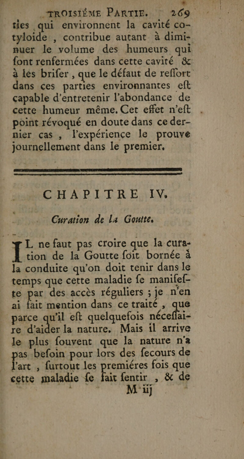 «TROISIÈME PARTIE. 269 ties qui environnent la cavité co- tyloide , contribue autant à dimi- muer le volume des humeurs qui font renfermées dans cette cavité &amp; à les brifer , que le défaut de reflort dans ces parties environnantes eft çapable d'entretenir l'abondance de cette humeur même. Cet effet n’eft point révoqué en doute dans ce der- nier ças , l'expérience le prouve journellement dans le premier, CHAPITRE IV, Curation de La Gouite. L nefaut pas croire que la cuta- oies de la Goutte foit bornée à la conduite qu’on doit tenir dans le temps que cette maladie fe manitef- te par des accès réguliers ; je n'en ai fait mention dans cetraité , que | parce qu'il eft quelquefois néceflai- re d'aider la nature. Mais il arrive le plus fouvent que la nature n'a pas -befoin pour lors des fecours de l’art , furtout les premiéres fois que cette maladie {e Bic fentir , &amp; de