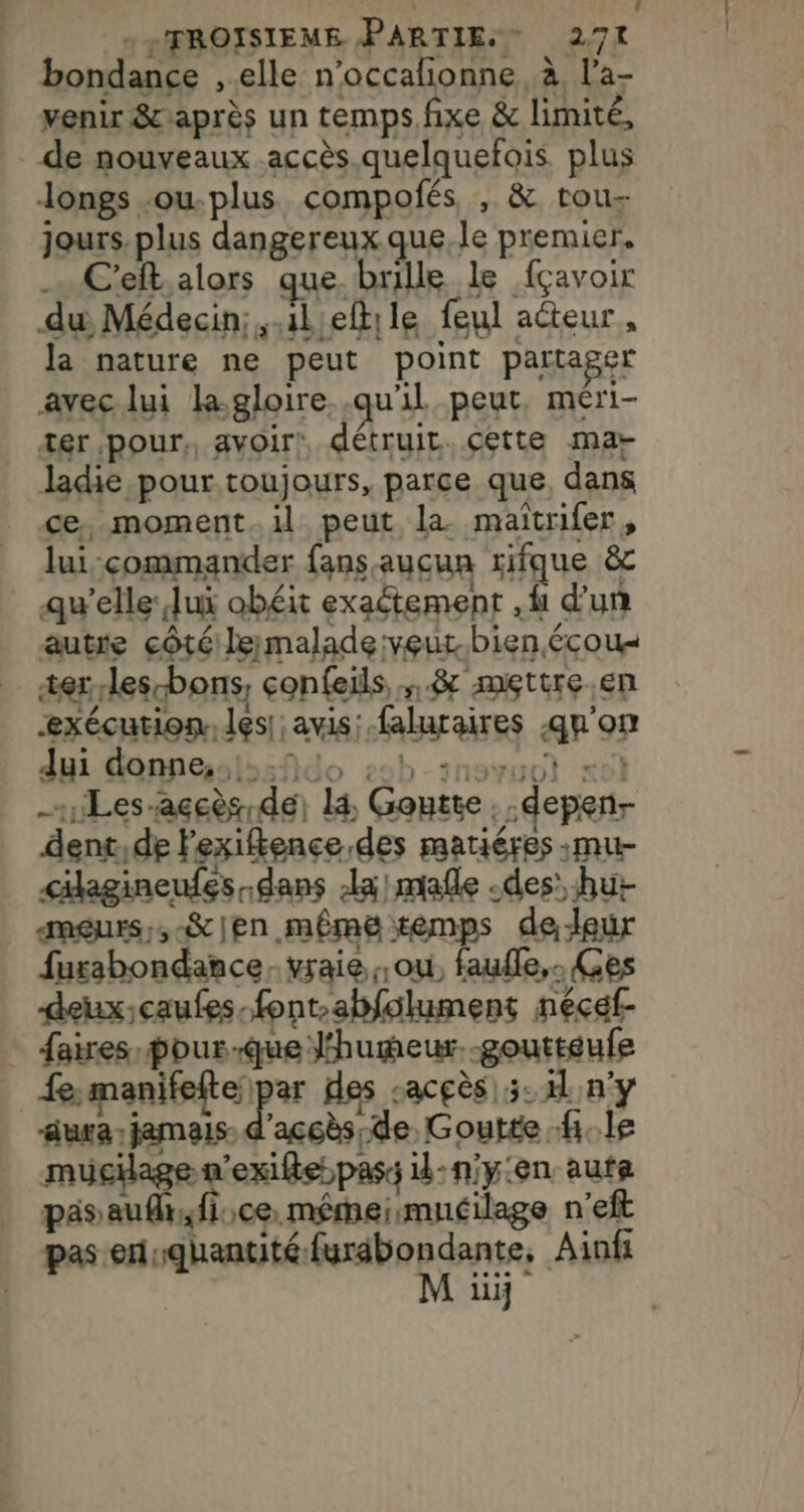 bondance , elle n'occafionne à l’a- venir &amp;caprès un temps fixe &amp; limité, de nouveaux accès. quelquefois plus longs -ou-plus compofés , &amp; rou- jours.plus dangereux que, le premier, C'elt,alors que. brille le fçavoir du Médecin;,.1leftile feul acteur, la nature ne peut point partager avec lui la.gloire..qu'il peut, méri- xer pour, avoir! détruit.cette mar ladie pour toujours, parce que dans ce, moment.il peut la maïîtrifer, lui commander fans aucun rifque &amp; qu'elle: lui obéit exaétement .f d'un autre côté: le malade veur.bien écou« er les-bons, confeils,; &amp; mettre en exécution. les| avis: faluraires qu'on dui donneslssfido 25b-inoruot «9 -1Les-açcès de) là Goutte. .depen- dent,de Fexifence des matiéres :mu- cikagineufes dans la! mafle -des’ hu meurs:,-&amp;jen même temps de-leur fursbondance vraie ou, faufle,. Ges deux;caufes-font-abfolument nécef- … faires-pour-que l'humeur. -goutteufe nd ru D D des sacçès) 5.4 ny aura jamais d'accès; de, Goutte fi. le mucilagen'exifle pass il:niy:en aute päsaufhr, fice, mêmeismuéilage n’eft pas ei me udmite U Ainf liij