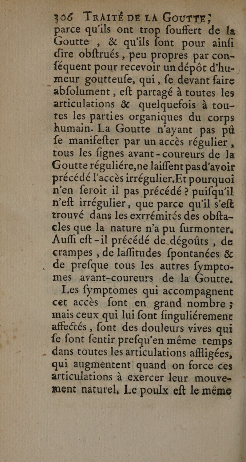 parce qu'ils ont trop fouffert de Is Goutte , &amp; qu'ils font pour ainfi dire obftrués , peu propres par con- féquent pour recevoir un dépôt d’hu- __ meur goutteufe, qui, fe devant faire _abfolument , eft partagé à toutes les articulations &amp; quelquefois à tou- tes les parties organiques du corps humain. La Goutte n'ayant pas pû . fe manifefter par un accès régulier , tous les fignes avant - coureurs de la Goutte réguliére,ne laiflent pasd’avoit précédé l'accès irrégulier.Et pourquoi n'en feroit il pas précédé ? puifqu'il n’eft irrégulier, que parce qu’il s’eft trouvé dans les exrrémités des obfta- cles que la nature n’a pu furmonter. Aufl eft -il précédé de dégoûts , de crampes , de laflitudes fpontanées &amp; . de prefque tous les autres fympto- mes avant-coureurs de la Goutte, Les fÿmptomes qui accompagnent cet accès font en grand nombre ; mais ceux qui lui font finguliérement affectés , font des douleurs vives qui fe font fentir prefqu'en même temps . dans toutes les articulations afhigées, qui augmentent quand on force-ces articulations à exercer leur mouve- ment naturel, Le poulx eft le même