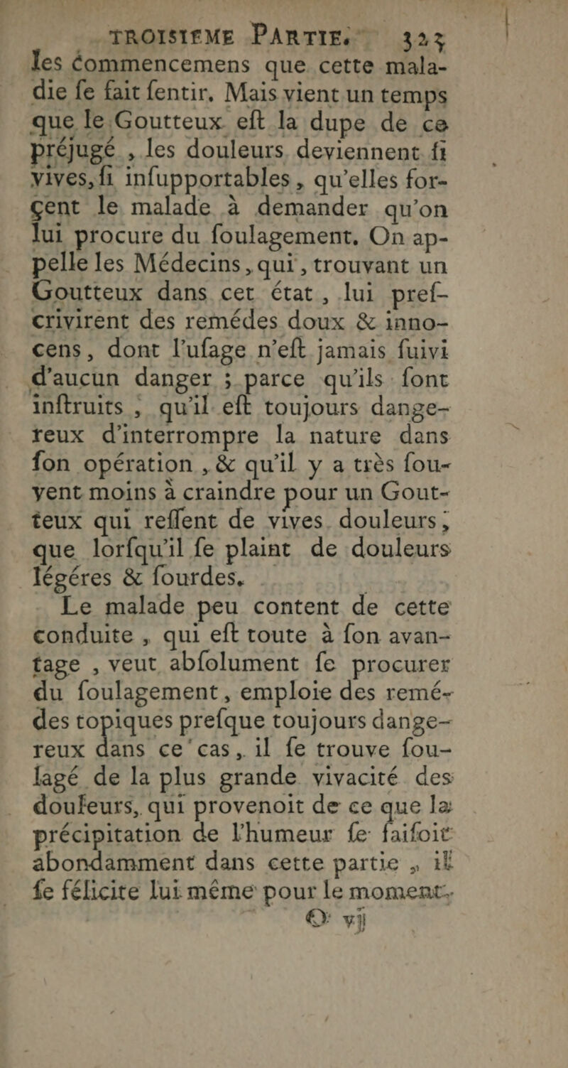 les éommencemens que cette mala- die fe fait fentir, Mais vient un temps que le Goutteux eft la dupe de ce préjugé , les douleurs, deviennent. fi vives, {1 infupportables, qu’elles for- çent le malade à demander qu’on lui procure du foulagement. On ap- pelle les Médecins, qui , trouvant un Goutteux dans cet état, lui pref- crivirent des remédes doux &amp; inno- cens, dont l’ufage n’eft jamais fuivi d'aucun danger ; parce qu’ils: font inftruits , quil.eft toujours dange- reux d'interrompre la nature dans fon opération , &amp; qu'il y a très fou- yent moins à craindre pour un Gout- teux qui reflent de vives douleurs; que lorfqu'il fe plaint de douleurs légéres &amp; fourdes. | Le malade peu content de cette conduite , qui eft toute à fon avan- tage , veut abfolument fe procurer du foulagement, emploie des remé- des topiques prefque toujours dange- reux RER il fe trouve fou- lagé de la plus grande vivacité des doufeurs, qui provenoit de ce que la précipitation de l'humeur fe faifoit abondamment dans cette partie , ik fe félicite lui même pour le moment. © vi