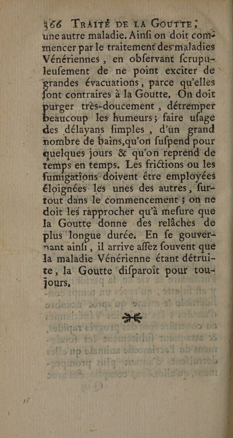 une autre maladie, Ainfi on doit cor mencer par le traitement des maladies Vénériennes , en obfervant fcrupu- : léufement de ne point exciter de - ‘grandes évacuations, parce qu’elles Loue contraires à la Goutte, On doit purger très-doucemént , détrémper beaucoup les humeurs; faire ufage des délayans fimples , d’un grand nombre de bains,qu’on fufpend pour quelques jours &amp; qu'on reprénd de temps en temps. Les frictions ou les fumigations doivent être employées éloignées les unes des autres, fur- tout dans le commencement’; on ne doit les rapprocher qu’à mefure que la Goutte donne des relâches de plus longue durée, En fe gouver- nant ainfi , il arrive aflez fouvent qué la maladie Vénérienne étant détrui- te, la’ Goutte difparoït pour tou- jours, | fe . £, 1 ve à .