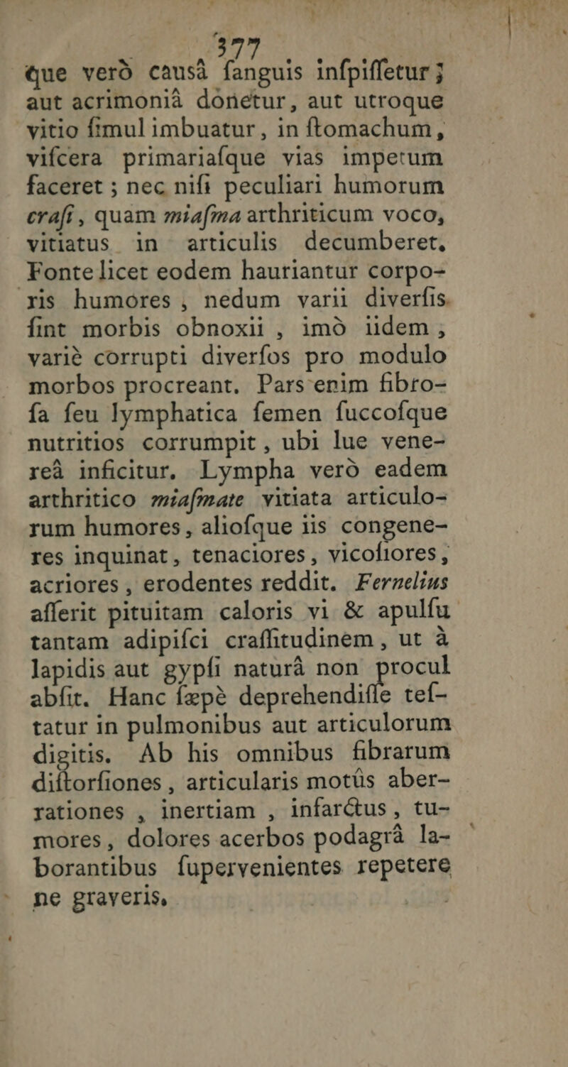 3 que vero causa HR infpifletur ; aut acrimonià donetur, aut utroque vitio {mul imbuatur, in ftomachum, vifcera primariafque vias impetum faceret ; nec nifi peculiari humorum crafi, quam miafma arthriticum voco, vitiatus in articulis decumberet, Fonte licer eodem hauriantur corpo- fint morbis obnoxii , imd iidem, variè corrupti diverfos pro modulo morbos procreant. Pars erim fibro- fa feu Iymphatica femen fuccofque nutritios corrumpit , ubi lue vene- reà inficitur. Lympha verd eadem arthritico wiafmate vitiata articulo- rum humores, aliofque iis congene- res inquinat, tenaciores, vicofiores, acriores , erodentes reddit. Fernelius tantam adipifci craffitudinem, ut à lapidis aut gypli naturâ non Œst abfit. Hanc fæpè deprehendifle tef- tatur in pulmonibus aut articulorum digitis. Ab his omnibus fibrarum diftorfiones , articularis motüs aber- rationes , inertiam , infarétus, tu- mores, dolores acerbos podagrâ la- borantibus fupervenientes repetere ne graveris, OP: à TE