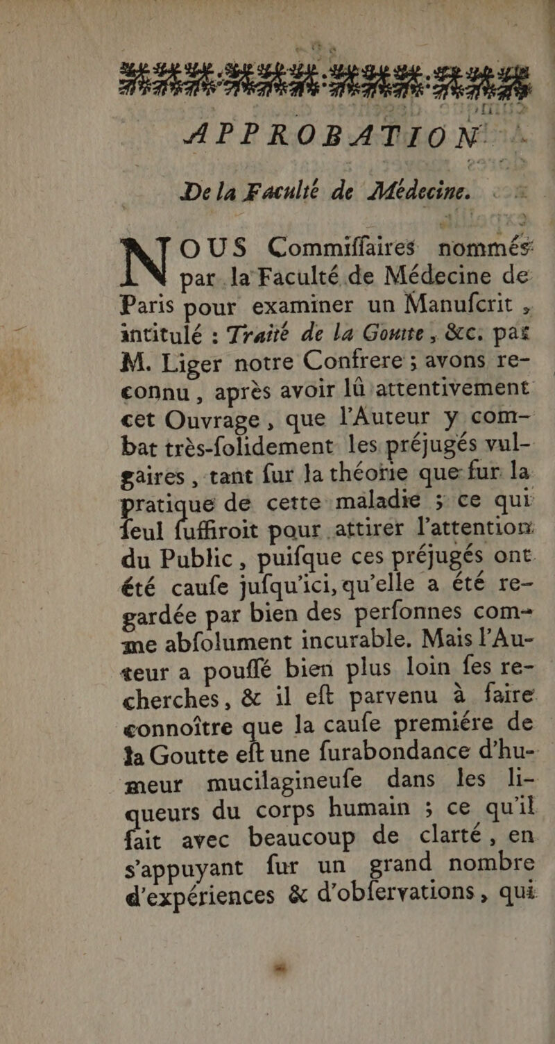 APPROBATION . De la F aculié de Médecine. OUS Commiffaires nommés pat. la Faculté de Médecine de Paris pour examiner un Manufcrit , intitulé : Traité de la Gomite , &amp;c. pañ M. Liger notre Confrere ; avons re- connu , après avoir lû attentivement cet Ouvrage, que l'Auteur y com- bat très-folidement les préjugés vul- gaires , tant fur la théorie que:fur la pratique de cette maladie ; ce qui feul fufroit paur attirer l'attention: du Public, puifque ces préjugés ont été caufe jufqu'ici, qu’elle a été re- gardée par bien des perfonnes com- me abfolument incurable, Mais lAu- teur a pouffé bien plus loin fes re- cherches, &amp; il eft parvenu à faire connoître que la caufe premiére de da Goutte eft une furabondance d’hu- meur mucilagineufe dans les li- ueurs du corps humain ; ce qu'il Pie avec beaucoup de clarté, en s'appuyant fur un grand nombre d'expériences &amp; d’oblervations, qui