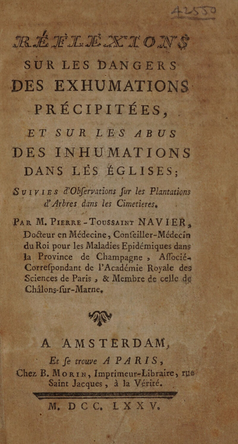 ASS 52 RÉ EL = ST ové. SUR LES DANGERS: : DES EXHUMATIONS:. PRÉCIPITÉ ES , ET SUR LES ABUS DES INHUMATIONS DANS LÉS ÉGLISES; Suiv:ies d'Obfervations fur les Plantations d’ Arbres dans les Cimetieres, Par M. Prerre - Toussarnr NAVIER, Docteur en Médecine, Confeiller- Médecin du Roi pour les Maladies Epidémiques dans la Province de Champagne ; Aflociés Correfpondant de FAcadémie Royale des Sciences de Paris ; &amp; Membre de celle da Chälons-fur-Marne, A AMSTERDAM, Et fe trouve A PARIS, Chez B. Morin, Imprimeur-Libraire, ru6* Saint Jacques, à la Vérité. M DCC, LAXV: CU