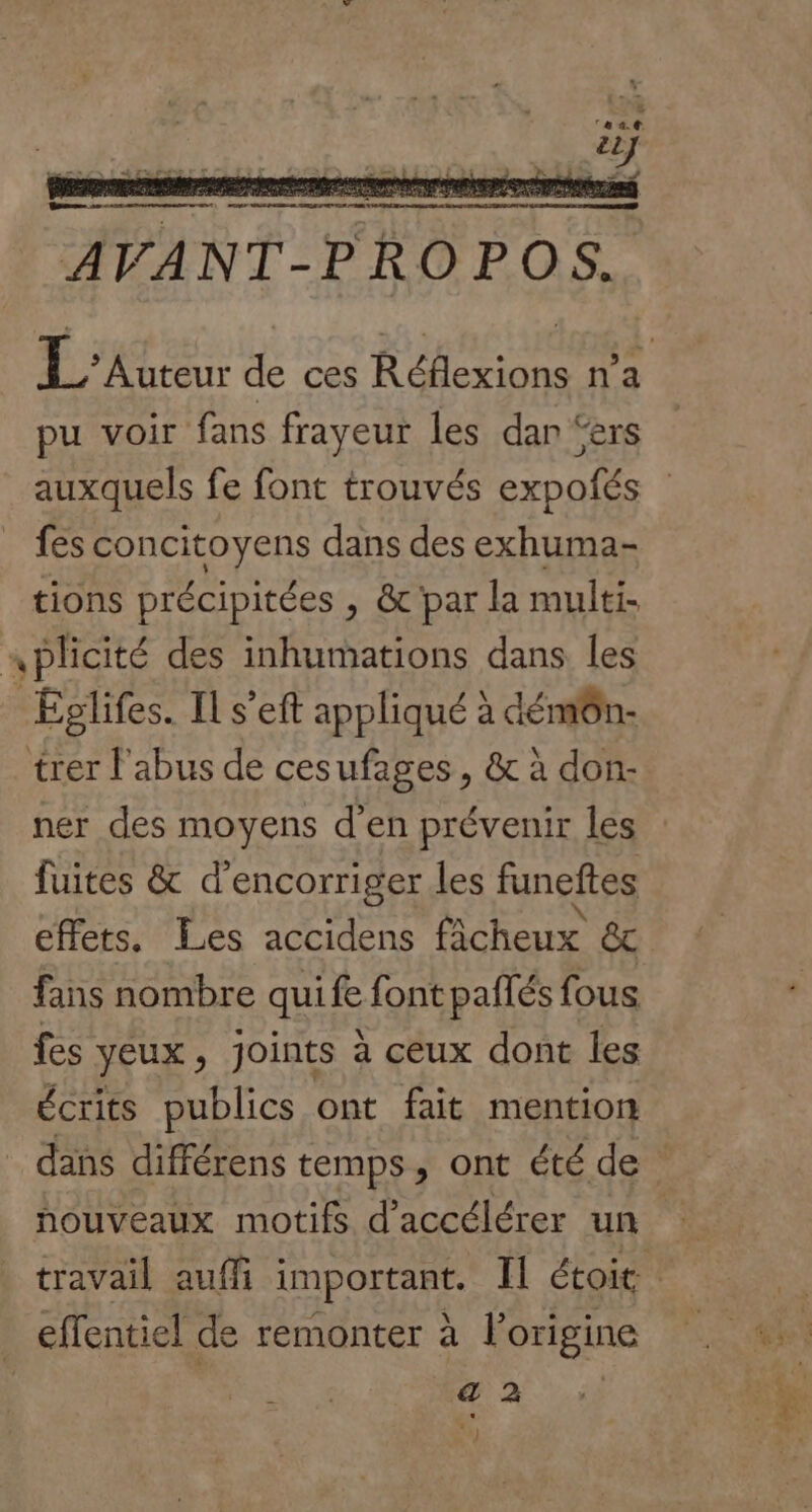 pu voir fans frayeur les dan ‘ers auxquels fe font trouvés expoñés fes concitoyens dans des exhuma- tions précipitées , &amp; par la multi- nplicité des inhumations dans les | Eplifes. Il s'eft appliqué à démôn- trer l'abus de cesufages, &amp; à don:- ner des moyens d'en prévenir les fuites &amp; d’encorriger les funeftes effets. Les accidens fâcheux &amp; fans nombre qui fe font pailés fous fes yeux, joints à ceux dont les écrits publics ont fait mention houveaux motifs d'accélérer un effentiel de remonter à l’origine a 2 * th) FER #