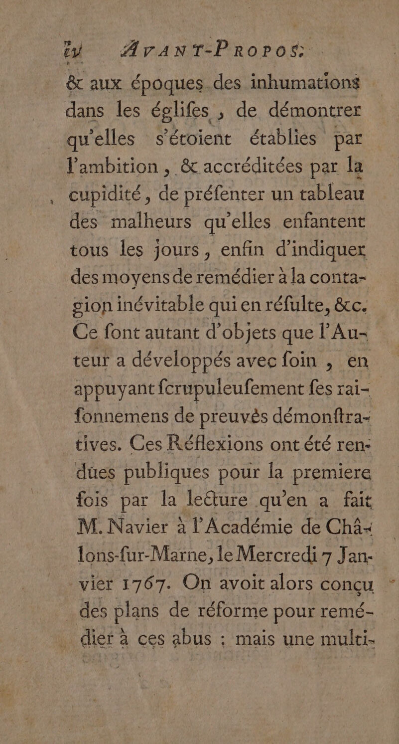 &amp; aux époques. des inhumations dans les églifes , de démontrer qu'elles s'étoient établies par l'ambition , &amp; accréditées par la cupidité, de préfenter un tableau des malheurs quelles enfantent tous les jours, enfin d'indiquer des moyens de remédier à la conta- gion inévitable qui en réfulte, &amp;c. Ce font autant d'objets que l’Au- teur a développés avec foin , en appuyant fcrupuleufement fes rai= fonnemens de preuvès démonftra- tives. Ces Réflexions ont été ren: dues publiques pour la premiere fois par la leure qu’en a fait M. Navier à l’Académie de Châ« lons-fur-Marne, le Mercredi 7 Jan- vier 1767. On avoit alors conçu _des plans de réforme pour remé- dier à ces abus : mais une multi-