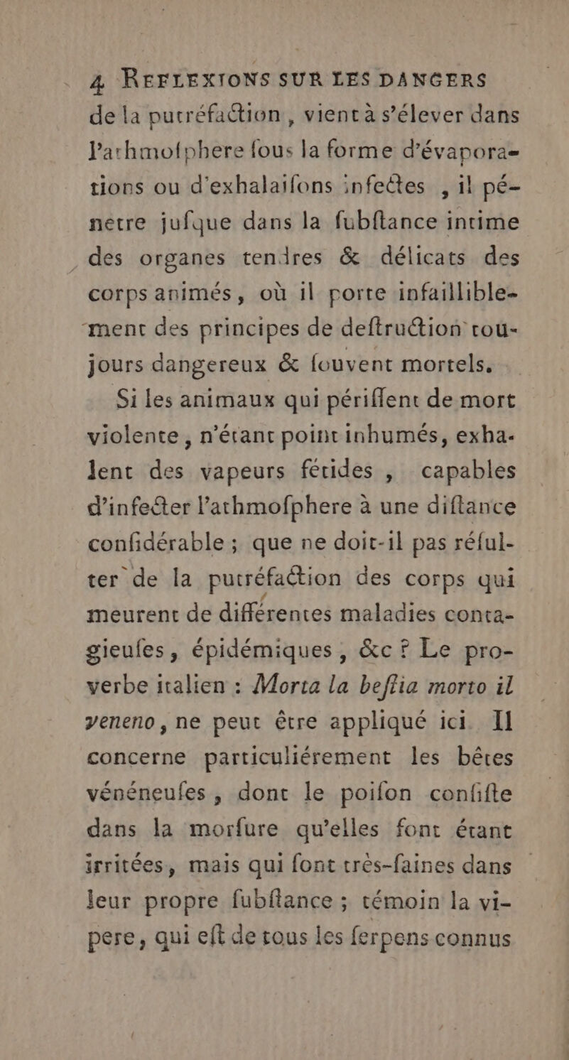 de la putréfaction, vient à s’élever dans Parhmofphere fous la forme d’évapora= tions ou d'exhalaifons infeêtes , il pé- netre jufque dans la fubftance intime des organes tendres &amp; délicats des corps animés, où il porte infaillible- ment des principes de deftruction rou- jours dangereux &amp; fouvent mortels. Si les animaux qui périffent de mort violente, n'étant point inhumés, exha. lent des vapeurs fétides |, capables d’infeéter l’athmofphere à une diftance confidérable ; que ne doit-il pas réful- ter de Îa putréfaction des corps qui meurent de différentes maladies conta- gieufes, épidémiques, &amp;c f Le pro- verbe italien : Morta la beflia morto il veneno, ne peut être appliqué ici. Il concerne particuliérement les bêtes vénéneufes , dont le poifon confifte dans la morfure qu’elles font étant irritées, mais qui font très-faines dans Jeur propre fubfiance ; témoin la vi- pere, qui eft de rous les ferpens connus