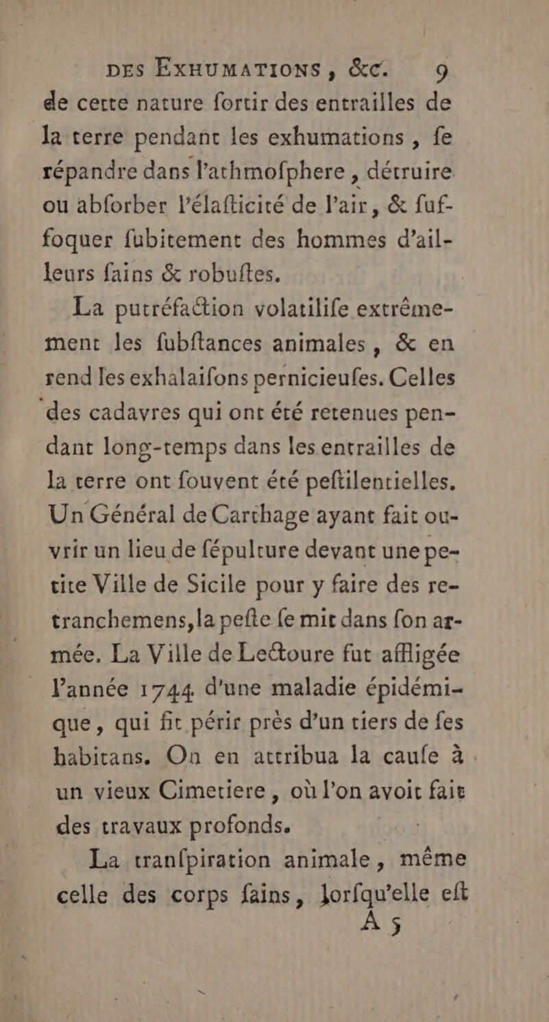 de certe nature fortir des entrailles de la terre pendant les exhumations , fe répandre dans l’athmofphere , détruire ou abforber l'élafticité de l'air, &amp; fuf- foquer fubitement des hommes d’ail- leurs fains &amp; robuftes. La putréfaction volatilife extrême- ment les fubftances animales, &amp; en rend Jes exhalaifons pernicieufes. Celles ‘des cadavres qui ont été retenues pen- dant long-temps dans les entrailles de la terre ont fouvent été peftilentielles. Un Général de Carthage ayant fait ou- vrir un lieu de fépulture devant une pe- tite Ville de Sicile pour y faire des re- tranchemens, la pefte fe mit dans fon ar- mée, La Ville de Lectoure fut afligée Pannée 1744 d'une maladie épidémi- que, qui fit périr près d’un tiers de fes habitans. On en attribua la caufe à un vieux Cimetiere , où l’on avoit fait des travaux profonds. La tranfpiration animale, même celle des corps fains, nu à elle eft ÿ