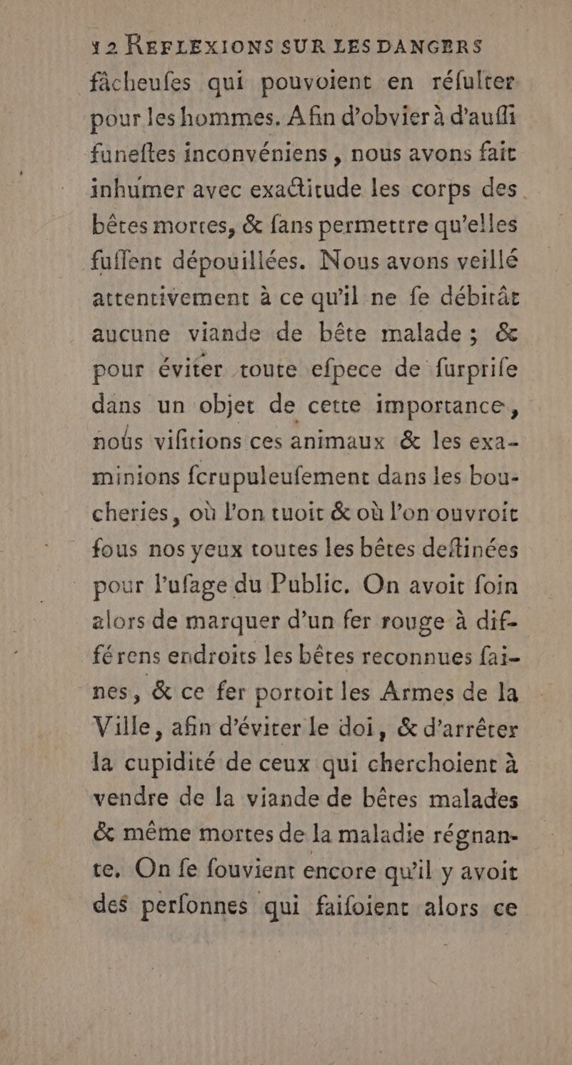 fâcheufes qui pouvoient en réfulter pour les hommes. A fin d’obvier à d'auffi funeftes inconvéniens , nous avons fait inhumer avec exactitude les corps des. bêtes mortes, &amp; fans permettre qu’elles fuflent dépouillées. Nous avons veillé attentivement à ce qu'il ne fe débirâe aucune viande de bête malade ; &amp; pour éviter toute efpece de furprife dans un objet de cette importance, noûs vifitions ces animaux &amp; les exa- minions fcrupuleufement dans les bou- cheries, où l’on tuoit &amp; où l’on ouvroit fous nos yeux toutes les bêtes deftinées pour l’ufage du Public, On avoit foin alors de marquer d’un fer rouge à dif- férens endroits les bêtes reconnues fai- nes, &amp; ce fer portoit les Armes de la Ville, afin d'éviter Le doi, &amp; d’arrêter la cupidité de ceux qui cherchoient à vendre de la viande de bêtes malades &amp; même mortes de la maladie régnan- te. On fe fouvient encore qu'il y avoit des perfonnes qui faifoient alors ce