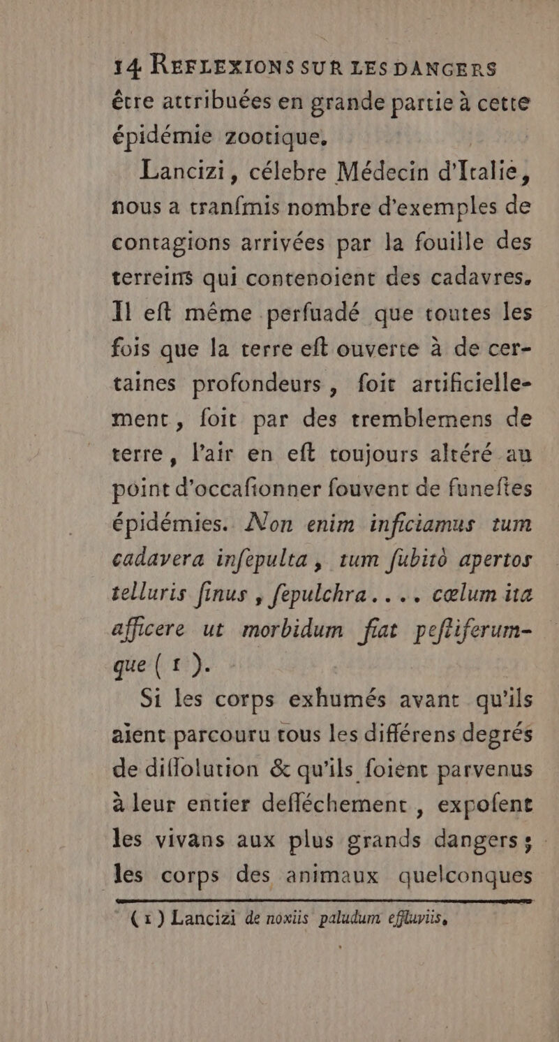 être attribuées en grande partie à cette épidémie zootique, Lancizi, célebre Médecin d'Italie, nous a tranfmis nombre d'exemples de contagions arrivées par la fouille des terreins qui contenoient des cadavres. Il eft même perfuadé que toutes les fois que la terre eft ouverte à de cer- taines profondeurs, foit artificielle- ment, foit par des tremblemens de terre, l'air en eft toujours altéré au point d’occafionner fouvent de funeftes épidémies. Non enim inficiamus tum cadavera infepulta , tum fubiro apertos telluris finus , fepulchra.. .. cœlum üta afficere ut morbidum fiat peftiferum- que (1). Si les corps exhumés avant qu'ils ajent parcouru tous les différens degrés de diflolution &amp; qu'ils foient parvenus à leur entier defléchement , expofent les vivans aux plus grands dangers s les corps des animaux quelconques (x) Lancizi de noxiüs paludum effluris,