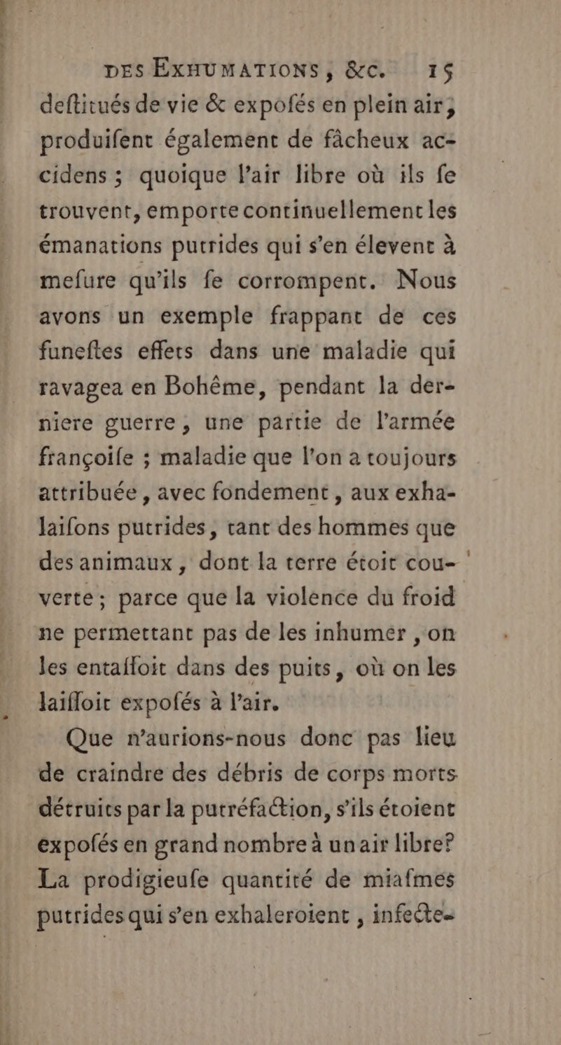 us dé ll — DES EXHUMATIONS, &amp;C. 15$ deftitués de vie &amp; expofés en plein air; produifent également de fâcheux ac- cidens ; quoique l'air libre où ïls fe trouvent, emporte continuellement les émanations putrides qui s’en élevent à mefure qu'ils fe corrompent. Nous avons un exemple frappant de ces funeftes effets dans une maladie qui ravagea en Bohême, pendant la der- niere guerre, une partie de l’armée françoile ; maladie que l’on à toujours attribuée , avec fondement , aux exha- laifons putrides, tant des hommes que des animaux , dont la terre étoit cou- ' verte; parce que la violence du froid ne permettant pas de les inhumer ,on les entafloit dans des puits, où on les laïifloit expolés à l'air. Que maurions-nous donc pas lieu de craindre des débris de corps morts détruits par la putréfaction, s'ils étoient expofés en grand nombre à unair libre? La prodigieufe quantité de miafmes putrides qui s’en exhaleroient ; infeête…