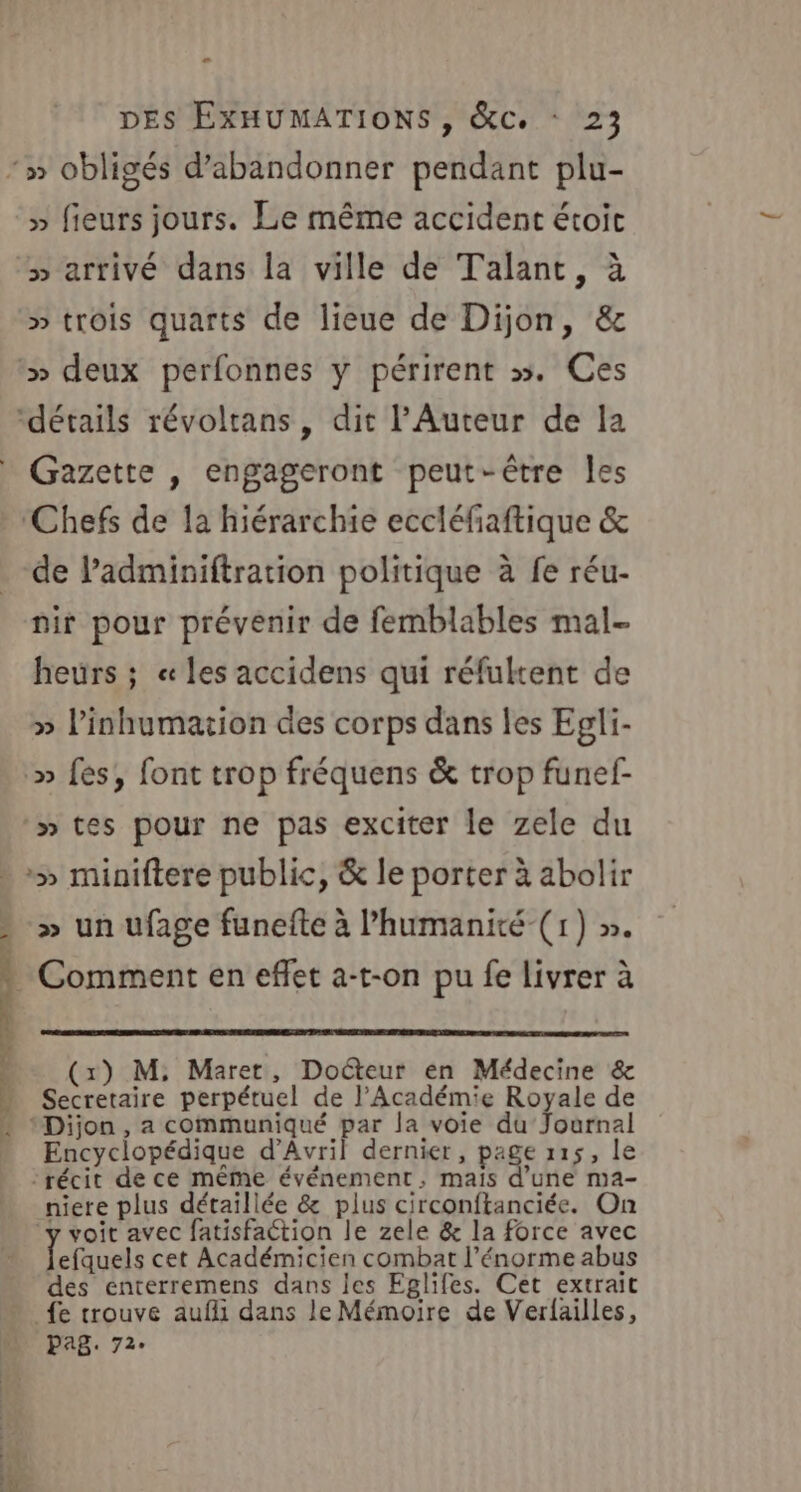 L # » fieurs jours. Le même accident étoic » arrivé dans la ville de Talant, à » trois quarts de lieue de Dijon, &amp; ‘» deux perfonnes y périrent &gt;». Ces ‘détails révoltans, dit l'Auteur de la Gazette , engageront peut-être les ‘Chefs de la hiérarchie eccléfaftique &amp; de l’adminiftration politique à fe réu- nir pour prévenir de femblables mal- heurs ; « les accidens qui réfultent de » linhumation des corps dans les Egli- :» fes, font trop fréquens &amp; trop funef- »tes pour ne pas exciter le zele du Lu D one Cr ef DE be DRE &gt; » un ufage funefte à l’humanité-(1) ». Comment en effet a-t-on pu fe livrer à (x) M, Maret, Docteur en Médecine &amp; Secretaire perpétuel de l’Académie Royale de ‘Dijon , a communiqué par la voie du Journal Encyclopédique d'Avril dernier, page 115, le récit de ce même événement, maïs d’une ma- niere plus détaillée &amp; plus circonftanciée. On ‘y voit avec fatisfaction le zele &amp; la force avec Pa cet Académicien combat l'énorme abus des énterremens dans les Eglifes. Cet extrait _fe trouve aufli dans le Mémoire de Verfailles, pag. 72.