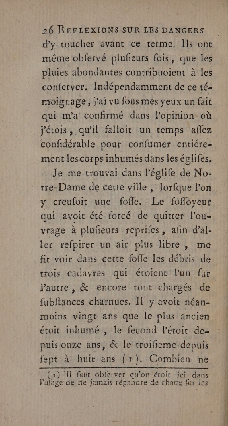 d'y toucher avant ce terme. Ils ont même obfervé plufeurs fois, que les pluies abondantes contribuoient à les conferver. Indépendamment de ce té- moignage, j'ai vu fous mes yeux un fait qui m'a confirmé dans l'opinion. où j'érois, qu’il falloit un temps aflez confidérable pour confumer entiére- ment les corps inhumés dans les églifes, Je me trouvai dans l’églife de No- tre-Dame de cette ville , lorfque l’on y creufoit une fofle. Le fofloyeur qui avoit été forcé de quitter l’ou- vrage à plufeurs reprifes, afin d’al- fit voir dans cette foffe les débris de trois cadavres qui étoient l’un fur jautre , &amp; encore tout chargés de fubftances charnues. Il y avoit néan- moins vingt ans que le plus ancien étoit inhumé , le fecond l’éroir de puis onze ans, &amp; le troifieme depuis fept à huit ans (1). Combien ne (1) Il faut obferver qu'on étoïit ici dans Vufage de ne jamais répandre de chaux fur les