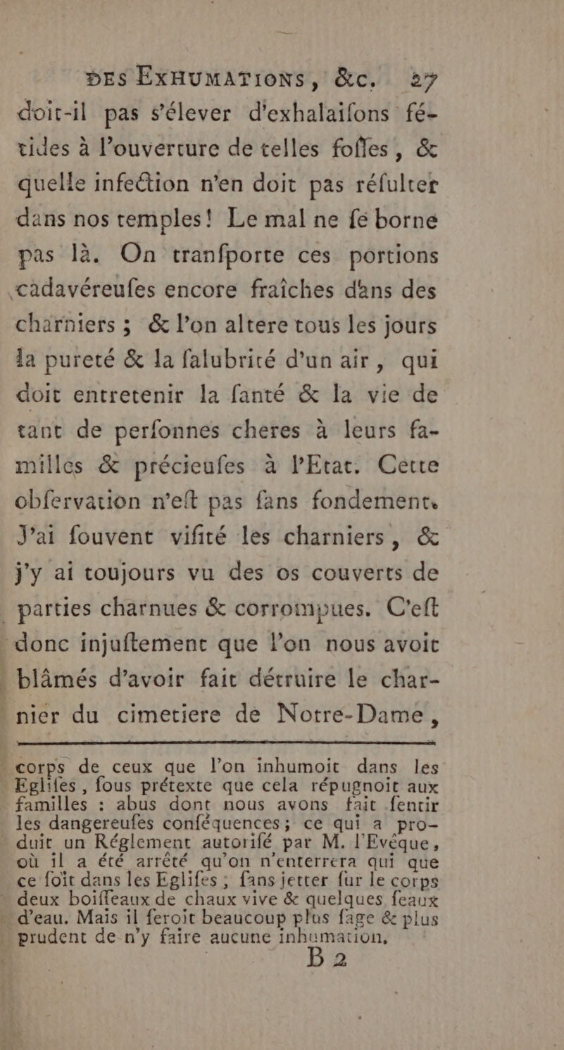 doit-il pas s’élever d'exhalaifons fé- tides à l’ouverture de telles fofles, &amp; quelle infection n’en doit pas réfulter dans nos temples! Le mal ne fé borne pas là. On tranfporte ces portions charniers ; &amp; l’on altere tous les jours la pureté &amp; Ja falubrité d’un air, qui doit entretenir la fanté &amp; la vie de tant de perfonnes cheres à leurs fa- milles &amp; précieufes à l'Etat. Cette obfervation n’eft pas fans fondement, J'ai fouvent vifité les charniers, &amp; j'y ai toujours vu des os couverts de blâmés d’avoir fait détruire le char- nier du cimetiere de Notre-Dame, corps de ceux que l’on inhumoit dans les familles : abus dont nous avons fait fentir les dangereufes conféquences; ce qui a pro- duit un Réglement autorifé par M. l'Evêque, où il a été arrêté qu’on n'enterrera qui que ce foït dans les Eglifes ; fans jetter fur le corps EL prudent de n’y faire aucune inhumation, | 2