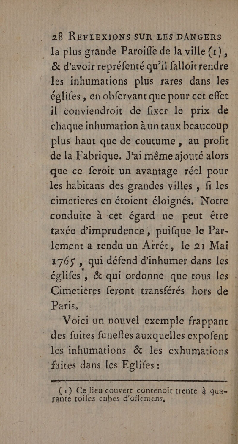 . la plus grande Paroifle de la ville {1), &amp; d’avoir repréfenté qu’il falloitrendre les inhumations plus rares dans les églifes , en obfervant que pour cet effet il conviendroit de fixer le prix de chaque inhumation à un taux beaucoup plus haut que de coutume , au profit de la Fabrique. J'ai même ajouté alors que ce feroit un avantage réel pour les habitans des grandes villes , fi Les cimetieres en étoient éloignés. Notre conduite à cet égard ne peut être taxée d’imprudence, puifque le Par- lement a rendu un Arrêt, le 21 Mai 1765 , qui défend d’inhumer dans les Cimetiéres feront transférés hors de Paris, Voici un nouvel exemple frappant les inhumations &amp; les exhumartions faites dans les Eglifes : (1) Ce lieu couvert contenoït trente à qua- fante toifes cubes d’oflemens,