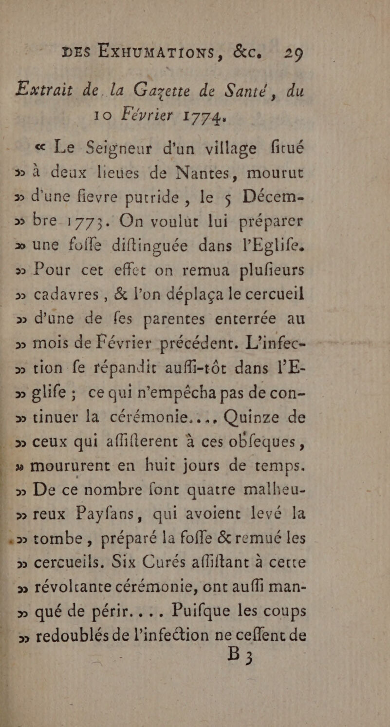 Extrait de la Gazette de Santé, du 10 Février 1774, « Le Seigneur d'un village fitué # À deux lieues de Nantes, mourut » d'une fievre putride , le $ Décem- » bre 1773. On voulut lui préparer » une fofle diftinguée dans l’Eglife, » Pour cet effet on remua plufieurs » cadavres, &amp; l’on déplaça le cercueil » d'une de fes parentes enterrée au » mois de Février précédent. L’infec- » tion fe répandit aufli-tôt dans l’E- » glife; ce qui n’empêécha pas de con- » tinuer la cérémonie..., Quinze de SE ) | » moururent en huit jours de temps. » De ce nombre font quatre mallieu- &gt;» reux Payfans, qui avoient levé la «&gt; tombe, préparé la foffe &amp;remué les » cercueils. Six Curés affiftant à certe » révoltante cérémonie, ont aufli man- » qué de périr.... Puifque les coups » redoublés de l'infection ne ceflent de B ;