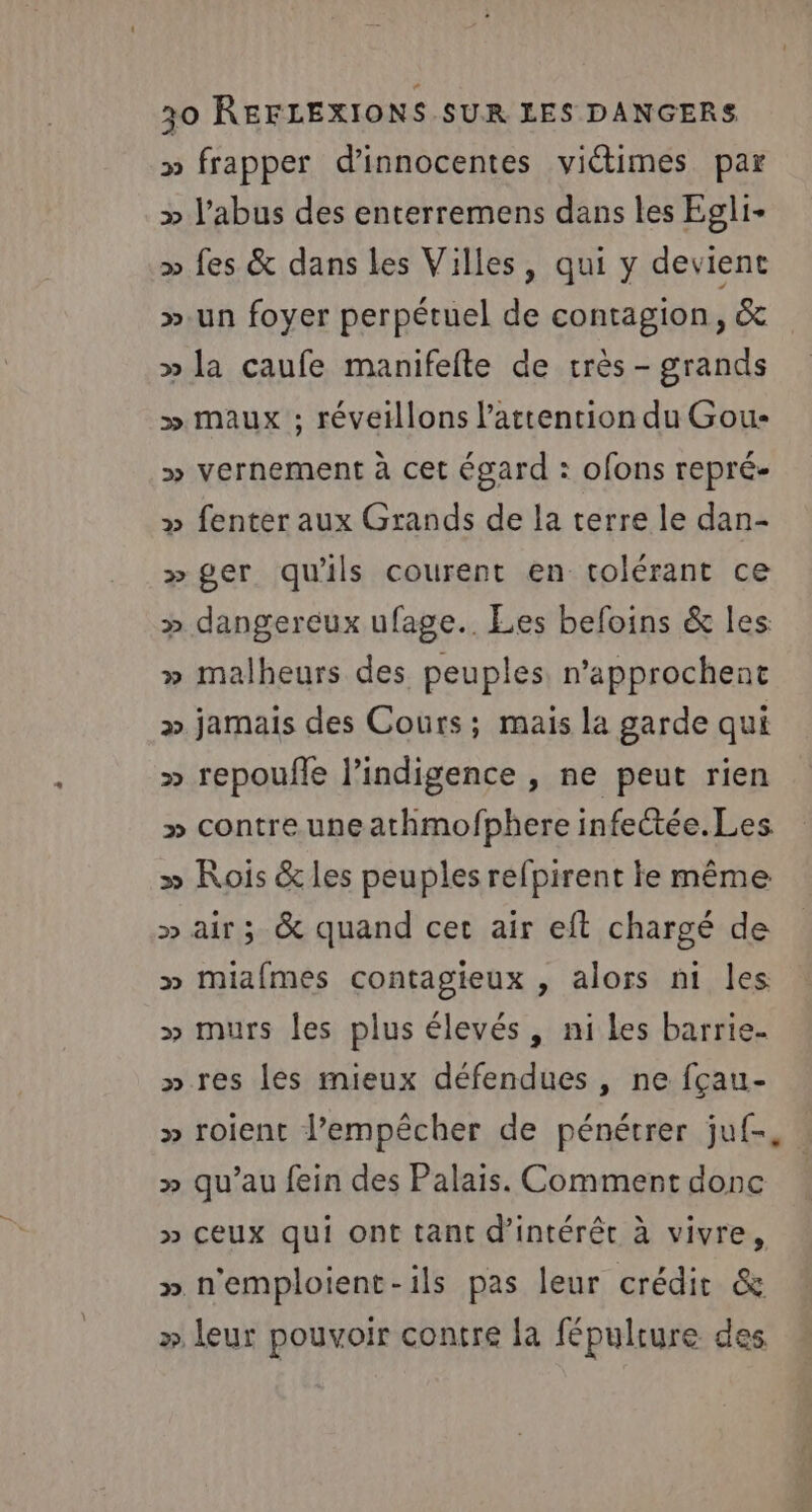 » frapper d’innocentes viétimes par » l'abus des enterremens dans les Egli- » fes &amp; dans les Villes, qui y devient ».un foyer perpétuel de contagion, &amp; » la caufe manifefte de très - grands » maux ; réveillons l'attention du Gou- » vernement à cet égard : ofons repré- » fenter aux Grands de la terre le dan- » ger qu'ils courent en tolérant ce » dangereux ufage.. Les befoins &amp; les » malheurs des peuples n’approchent » jamais des Cours; mais la garde qui » repouffe l'indigence , ne peut rien » contre une athmofphere infectée.Les » Rois &amp; les peuples refpirent le même » air; &amp; quand cet air eft chargé de » Mmiafmes contagieux , alors ni les » murs les plus élevés, ni les barrie- » res les mieux défendues , ne fçau- » roient l'empêcher de pénétrer juf- » qu’au fein des Palais. Comment donc &gt;» ceux qui ont tant d'intérêt à vivre, » n'emploient-ils pas leur crédic &amp; » leur pouvoir contre la fépulrure des