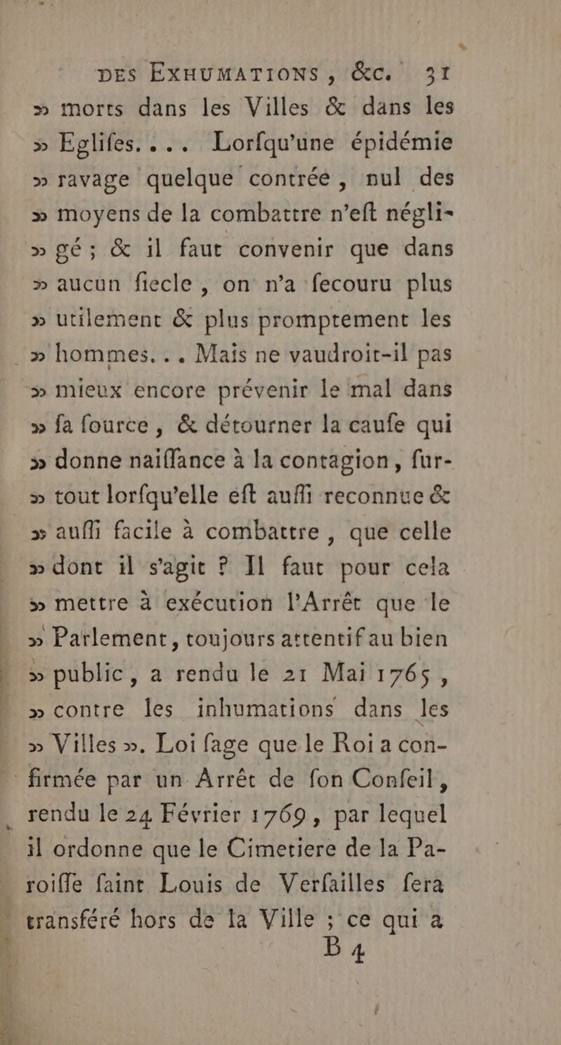 » morts dans les Villes &amp; dans les &gt;» Eglifes. ... Lorfqu'une épidémie » ravage quelque contrée, nul des » moyens de la combattre n’eft négli- » gé; &amp; il faut convenir que dans » aucun fiecle , on n’a fecouru plus » utilement &amp; plus promptement les » mieux encore prévenir le mal dans » fa fource , &amp; détourner la caufe qui &gt;» donne naïffance à la contagion, fur- » tout lorfqu’elle eft auffi reconnue &amp; » auf facile à combattre , que celle » dont il s’agit ? IL faut pour cela » mettre à exécution l’Arrét que le » Parlement, toujours attentif au bien » public, a rendu le 21 Mai 1765, » contre Îes inhumations dans les » Villes ». Loi fage que le Roi a con- PCT EN rendu le 24 Février 1769, par lequel il ordonne que le Cimetiere de la Pa- roifle faint Louis de Verfailles fera transféré hors de la Ville ; ce qui à B 4 *