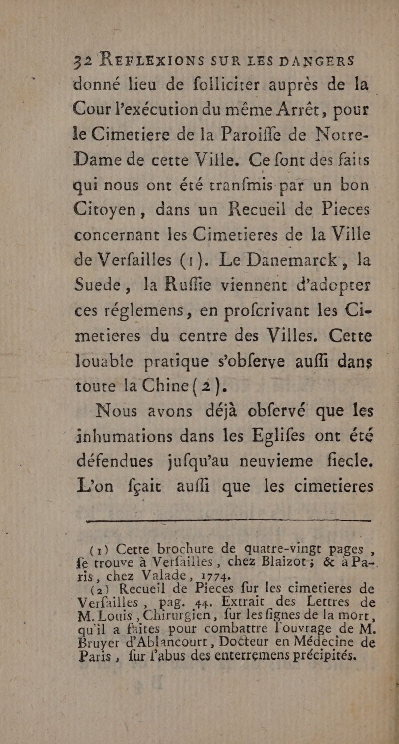 Cour l'exécution du même Arrêt, pour le Cimetiere de la Paroifle de Notre- Dame de cette Ville. Ce font des faits qui nous ont été cranfmis par un bon Citoyen, dans un Recueil de Pieces concernant les Cimetieres de la Ville de Verfailles (1). Le Danemarck,, la Suede, la Ruffie viennent d'adopter ces réglemens, en profcrivant les Ci- metieres du centre des Villes, Cette louable pratique s’obferve aufli dans toute la Chine(2). Nous avons déjà obfervé que les inhumations dans les Eglifes ont été défendues jufqu'au neuvieme fiecle, L'on fçait aufli que les cimetieres (1) Cette brochure de quatre-vingt pages , ris, chez Valade, 1774 « ; (2) Recueil de Pieces fur les cimetieres de M. Louis , Chirurgien, fur les fignes de la mort, qu'il a faites pour combattre l'ouvrage de M. Bruyer d’Ablancourr, Docteur en Médecine de Paris, {ur l'abus des enterremens précipités.