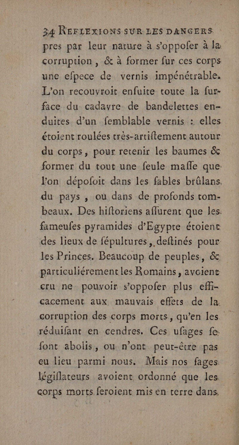 pres par leur nature à s’oppofer à la corruption , &amp; à former fur ces corps une efpece de vernis impénétrable. L'on recouvroit enfuite toute la fur- face du cadavre de bandelettes en- duites d’un femblable vernis : elles étoient roulées très-artiftement autour du corps, pour retenir les baumes &amp; former du tout une feule mafle que: Jon dépofoit dans les fables brülans. du pays , où dans de profonds tom- beaux. Des hiftoriens aflurent que les: fameufes pyramides d'Egypte étoienc des lieux de fépultures, deftinés pour les Princes. Beaucoup de peuples, &amp; parciculiérementles Romains, avoient cru ne pouvoir s’oppofer plus efñ- cacement aux, mauvais effets de la. corruption des corps morts, qu’en les réduifant en cendres. Ces ufages fe: font abolis, ou n’ont peut-être pas eu lieu parmi nous. Mais nos fages légiflateurs avoient ordonné que les corps morts feroient mis en terre dans. |