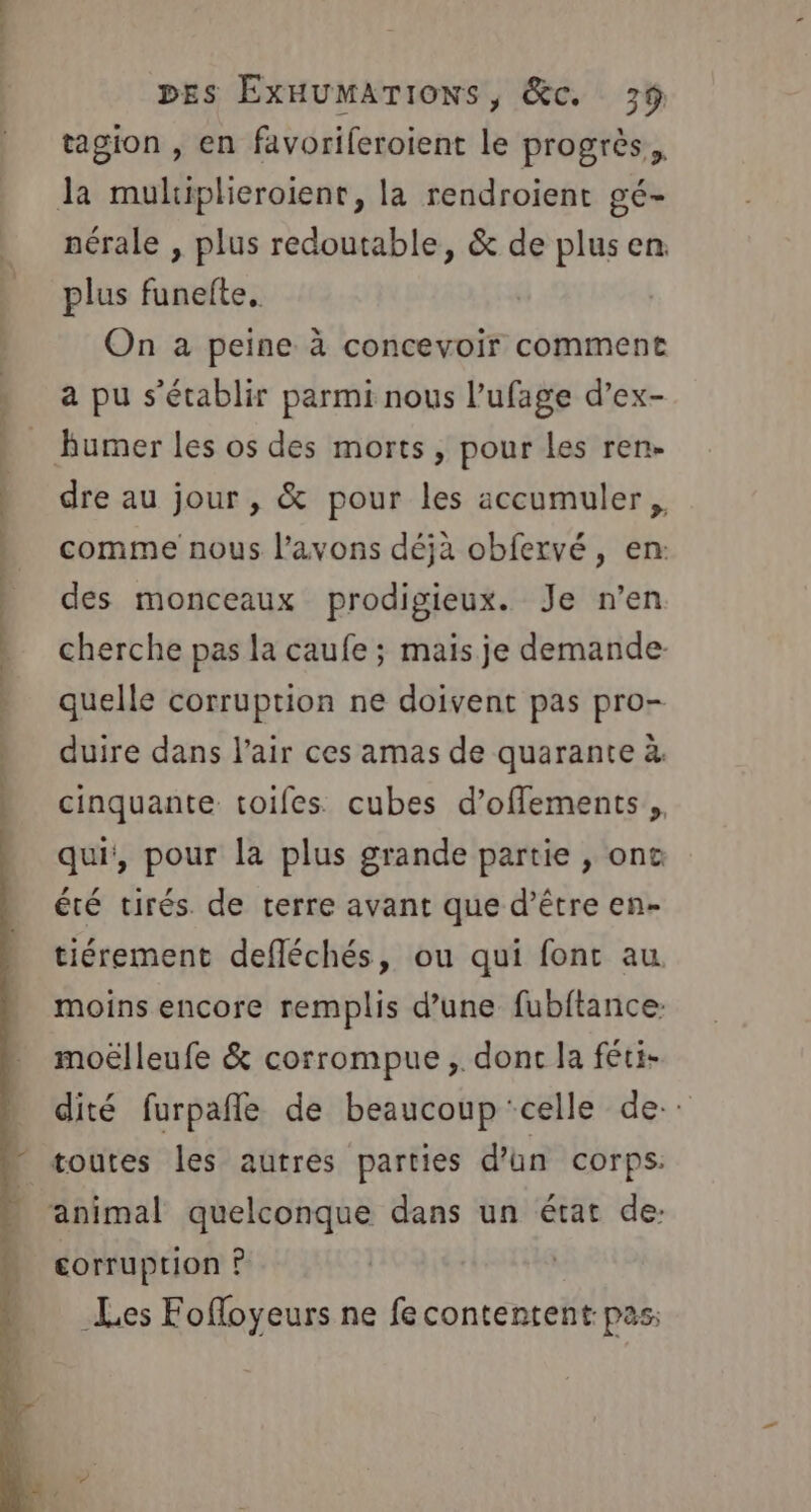 die. DES ExHUMATIONS, &amp;c. 3% tagion , en favoriferoient le progrès, la muliplieroient, la rendroient gé- nérale , plus redoutable, &amp; de plus en plus funelte. On à peine à concevoir comment , apu s'établir parmi nous l’ufage d’ex- | _ humer les os des morts, pour les ren- &gt; dre au jour, &amp; pour les accumuler,, &gt; comme nous l’avons déjà obfervé, en: des monceaux prodigieux. Je n’en | cherche pas la caufe ; mais je demande » quelle corruption ne doivent pas pro- ) duire dans l'air ces amas de quarante à cinquante toifes cubes d’offements,, qui, pour la plus grande partie , one été tirés de terre avant que d’être en- tiérement defléchés, ou qui fonc au. moins encore remplis d’une fubftance. moëlleufe &amp; corrompue ,. donc la féti- dité furpañle de beaucoup ‘celle de. * toutes les autres parties d'un corps. animal quelconque dans un état de: corruption ? Les Fofloyeurs ne fe contentent pas: