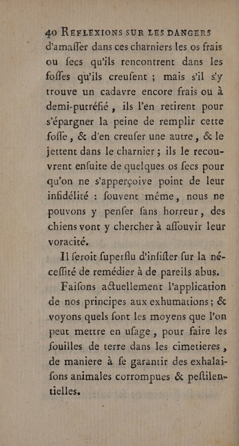 d'amafler dans ces charniers les os frais ou fecs qu'ils rencontrent dans les foffes qu'ils creufent ; mais sil sy trouve un cadavre encore frais ou à demi-putréfié , ils l’én retirent pour s'épargner la peine de remplir cette fofle , &amp; d'en creufer une autre, &amp; le jettent dans le charnier 3 ils le recou- vrent enfuite de quelques os fecs pour qu'on ne s'apperçoive point de leur infidélité : fouvent même, nous ne pouvons y penfer fans horreur, des chiens vont y chercher à aflouvir leur voracité. 11 feroit fuperflu d'infifter fur la né- ceffité de remédier à de pareils abus. Faifons aétuellement lapplication de nos principes aux exhumations ; &amp;c voyons quels font les moyens que lon peut mettre en ufage, pour faire les fouilles de terre dans les cimetieres , de maniere à fe garantir des exhalai- fons animales corrompues &amp; peftilen- tielles,