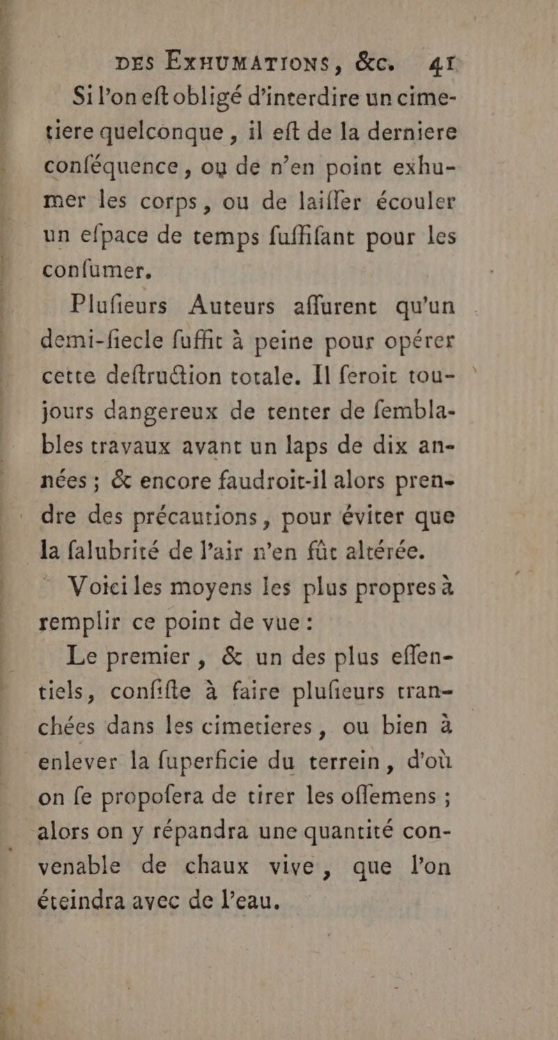 Siloneft obligé d'interdire un cime- tiere quelconque , il eft de la derniere conféquence , ou de n’en point exhu- mer les corps, ou de laifler écouler un efpace de temps fufhfant pour les confumer, Plufeurs Auteurs affurent qu'un demi-fiecle fufñit à peine pour opérer cette deftruction totale. Il feroic tou- jours dangereux de tenter de fembla- bles travaux avant un laps de dix an- nées ; &amp; encore faudroit-il alors pren- dre des précautions, pour éviter que la falubrité de l'air n’en fûc altérée. - Voiciles moyens les plus propres à remplir ce point de vue: Le premier, &amp; un des plus eflen- tiels, confifle à faire plufeurs tran- chées dans les cimetieres, ou bien à enlever la fuperficie du terrein, d'où on fe propofera de tirer les offemens ; alors on y répandra une quantité con- venable de chaux vive, que lon éteindra avec de l’eau.