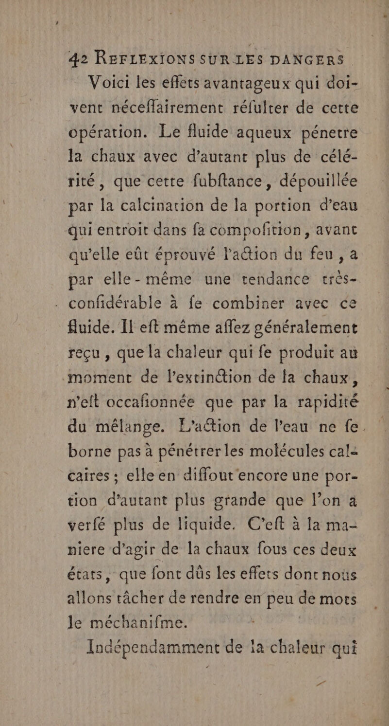 Voici les efféts avantageux qui doi- vent néceflairement rélulrer de cette opération. Le fluide aqueux pénetre la chaux avec d’autant plus de célé- rité, que cette fubftance, dépouillée par la calcination de la portion d’eau qui entroit dans fa compofition, avant qu’elle eût éprouvé la@ion du feu, a par elle-même une tendance crès- confidérable à fe combiner avec ce fluide. Il eft même affez généralement reçu , que la chaleur qui fe produit au moment de l'extinction de fa chaux, n’eft occafionnée que par la rapidité du mélange. L'action de l’eau ne fe. borne pas à pénétrerles molécules cal= caires ; elleen diffout'encore une por- tion d'autant plus grande que l’on a verfé plus de liquide. C’eft à la ma- niere d'agir de la chaux fous ces deux états, que font düs les effets dont noûs allons tâcher de rendre en peu de mors le méchanifme. Indépendamment de ia chaleur qui Dr