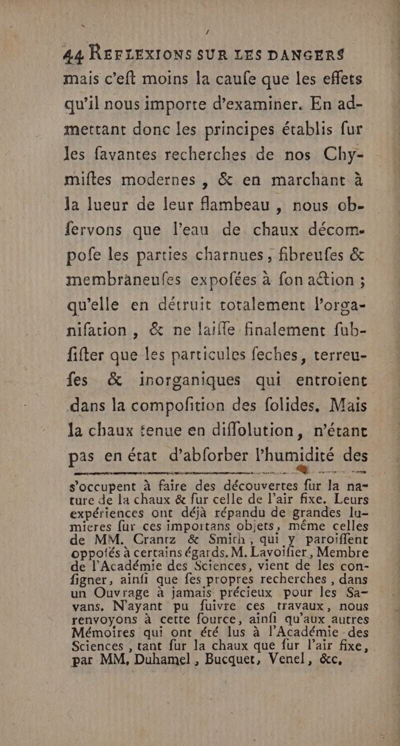 / 44 RÉFLEXIONS SUR LES DANGERS mais c’eft moins la caufe que les effets qu’il nous importe d'examiner. En ad- mettant donc les principes établis fur les favantes recherches de nos Chy- miftes modernes , &amp; en marchant à Ja lueur de leur Aambeau , nous ob- fervons que l’eau de chaux décom. pofe les parties charnues, fibreufes &amp; membraneufes expolées à fon action ; qu’elle en détruit totalement lorga- nifation , &amp; ne laiffe finalement fub- fifter que les particules feches, terreu- fes &amp; inorganiques qui entroient dans la compofition des folides, Mais la chaux tenue en diffolution, n’étanc pas enétat d’abforber l'humidité des s’occupent à faire des découvertes fur la na ture de la chaux &amp; fur celle de l’air fixe. Leurs expériences ont déjà répandu de grandes lu- mieres fur ces importans objets, même celles de MM. Crantz &amp; Smith, qui y paroiflent oppotés à certains égards. M. Lavoifier, Membre de l’Académie des Sciences, vient de les con- figner, aïnfi que fes propres recherches , dans un Ouvrage à jamais précieux pour les Sa- vans, N'ayant pu fuivre ces travaux, nous renvoyons à cette fource, ainfi qu'aux autres Mémoires qui ont été lus à l’Académie des Sciences , tant fur la chaux que fur l’air fixe, par MM, Duhamel , Bucquet, Venel, &amp;c,