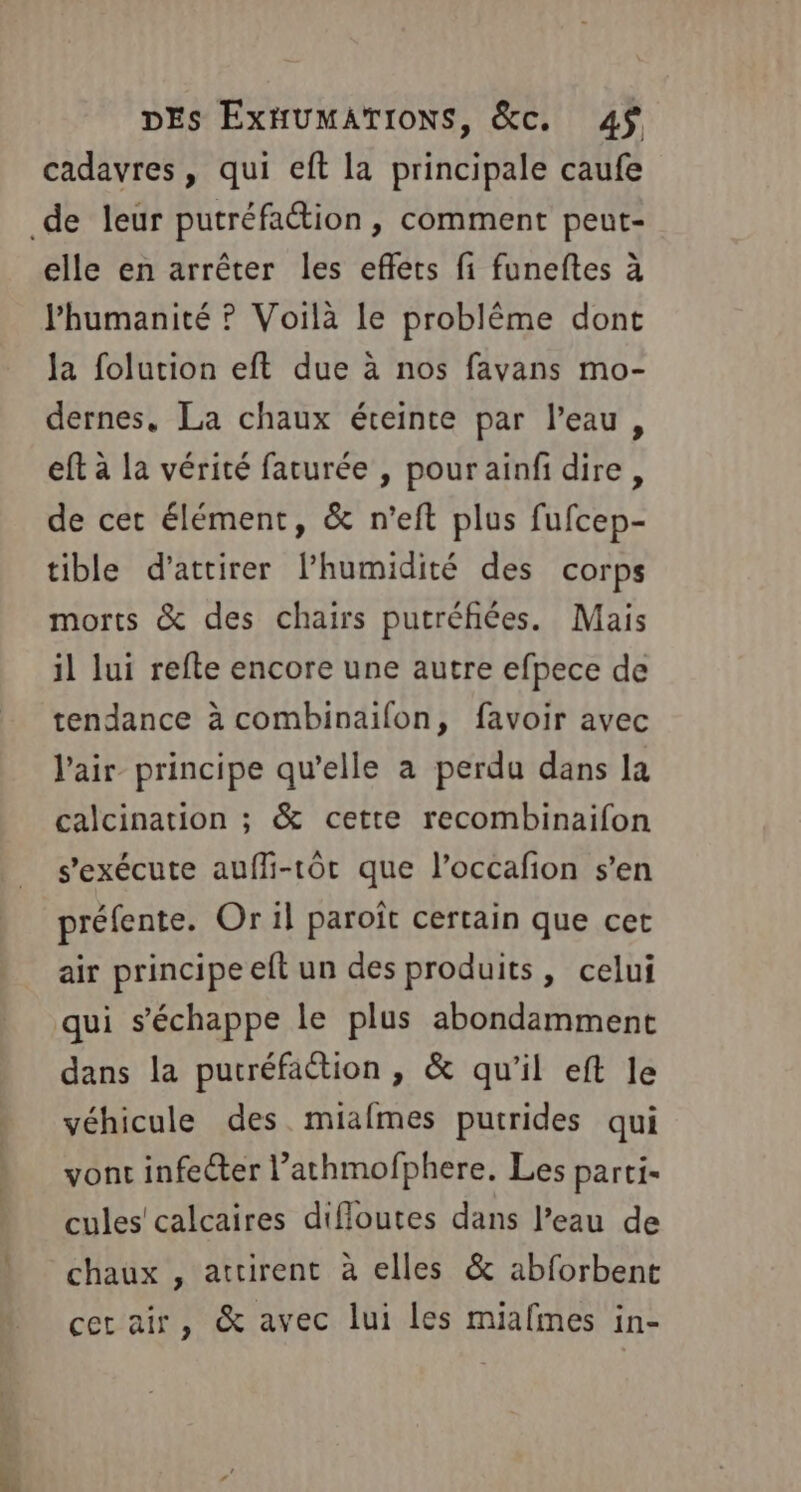 cadavres, qui eft la principale caufe de leur putréfaétion, comment peut- elle en arrêter les eflets fi funeftes à l'humanité ? Voilà le problème dont la folution eft due à nos favans mo- dernes, La chaux éteinte par l’eau, eft à la vérité farurée , pour ainfi dire, de cet élément, &amp; n'eft plus fufcep- tible d'attirer l'humidité des corps morts &amp; des chairs putréfiées. Mais il lui refte encore une autre efpece de tendance à combinaifon, favoir avec l'air principe qu’elle a perdu dans la calcination ; &amp; cette recombinaifon s'exécute auffi-1tôt que l’occafion s’en préfente. Or il paroït certain que cet air principe eft un des produits, celui qui s'échappe le plus abondamment dans la putréfaétion , &amp; qu'il eft le véhicule des miafmes putrides qui vont infecter l’athmofphere. Les parti- cules' calcaires difloutes dans l’eau de chaux , attirent à elles &amp; abforbent cer air, &amp; avec lui les miafmes in-