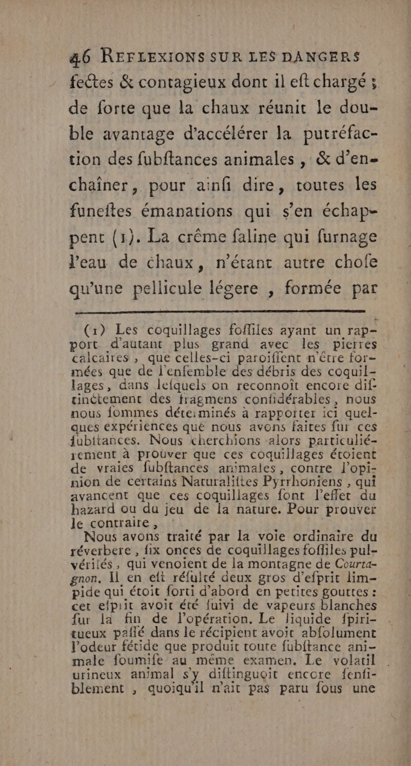 fectes &amp; contagieux dont il eft chargé 5 de forte que la chaux réunit le dou- ble avantage d'accélérer la putréfac- tion des fubftances animales , &amp; d’en- chaîner, pour ainfi dire, toutes les funeftes émanations qui s’en échap- pent (1). La crême faline qui furnage l’eau de chaux, n'étant autre chofe qu'une pellicule légere , formée par (r) Les coquillages fofliles ayant un rap- port d'autant plus grand avec les pierres calcaires , que celles-ci paroïifient n'être for- mées que de l'enfemble des débris des coquil- lages, dans lefquels on reconnoît encore dif- tinétement des fragmens confidérables, nous nous fommes déteiminés à rapporter ici quel- ques expériences qué nous avons faites fur ces {ubitances. Nous cherchions -alors particulié- rement à prOüver que ces coquillages éroient de vraies fubftances animales, contre l’opi- nion de certains Naturalittes Pyrrhoniens , qui avancent que ces coquillages font l'effet du hazard ou du jeu de ia nature. Pour prouver le contraire, Nous avons traité par la voie ordinaire du réverbere , fix onces de coquillages fofliles pul- vérilés, qui venoient de la montagne de Courta- gnon. Il en elt réfulté deux gros d’efprit lim- pide qui étoit forti d’abord en petites gouttes : cet efpiit avoir été fuivi de vapeurs blanches fur la fin de l’opérarion. Le liquide fpiri- tueux paflé dans le récipient avoir abfolument l'odeur fétide que produit toute fubitance ani- male foumife au même examen. Le volatil urineux animal s'y diftinguoit encore fenfi- blement , quoiqu'il n'ait pas paru fous une