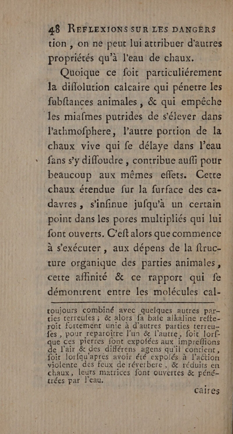 tion , on ne peut lui attribuer d’autres propriétés qu’à l'eau de chaux. Quoique ce foit particuliérement la diflolution calcaire qui pénetre les fabflances animales ; &amp; qui empêche les miafmes putrides de s'élever dans l’achmofphere, l’autre portion de la chaux vive qui fe délaye dans l’eau fans s’y difloudre , contribue auffi pour beaucoup aux mêmes effets. Cette chaux étendue fur la furface des ca- davres, s’infinue jufqu’a un certain point dans les pores mulripliés qui lui font ouverts. C’eft alors que commence à s’exécuter , aux dépens de la ftruc- ture organique des parties animales, cette affinité &amp; ce rapport qui fe démontrent entre les molécules cal- cies cerreufes ; &amp; alors fa baie alkaline refte- roit fortement unie à d’autres parties terreu- {es , pour reparoïtre l’un &amp; l’autre, foic lorf- ue ces pierres font expofées aux impreflions de l'air &amp; des difféérens agens qu'il contient, foir lorfqu'après avoir été expolés à l’action violente des feux de réverbere, &amp; réduits en chaux, leurs matrices font ouvertes &amp; péné- trées par l'eau. caires | :