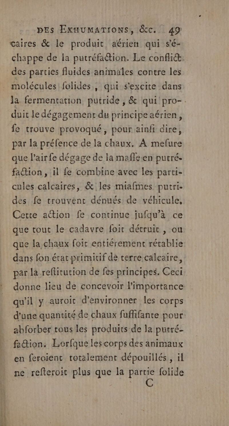 çaires &amp; le produit aérien qui sé- chappe de la putréfa@ion. Le conflit. des parties fluides animales contre les molécules felides,, qui s'excite dans la fermentation putride , &amp; qui pro-. duit le dégagement du principe aérien, fe trouve provoqué, pour ainfi dire, par la préfence de la chaux. À mefure que l’air fe dégage de la mafleen putré. faction, il fe combine avec les parti- cules calcaires, &amp; les miafmes putri- des fe trouvènc dénués de véhicule, Cette action fe continue jufqu’à ce que tout le cadavre foit détruit , ou que la, chaux foit entiérement rétablie dans fon état primitif dé terre calcaire, par la reflitution de fes principes. Ceci donne lieu de concevoir l'importance qu'il y auroit d’environner les corps d'une quantité de chaux fuffifante pour abforber tous les produits de la putré- fa@ion, Lorfque les corps des animaux en feroient totalement dépouillés , il ne refteroit plus que la partie folide