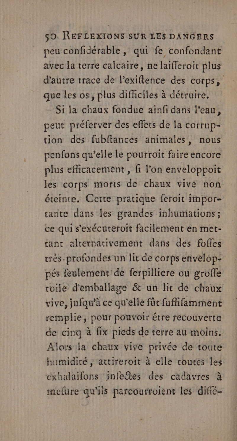 peu confidérable , qui fe confondant avec la terre calcaire, ne laifferoit plus d'autre trace de l’exiftence des corps, que Les os, plus difficiles à détruire, Si la chaux fondue aïnfi dans l’eau, peut préferver dés effets de la corrup- tion des fubftancés animales, nous penfons qu’elle Le pourroit faire encore plus efficacement , fi l’on enveloppoit les corps morts de chaux vivé non éteinte. Cette pratique feroit impor- tante dans les grandes inhumations; ce qui s’exécuteroit facilement en met- tant alternativement dans des foffes très. profondes un lit de corps envelop- pés feulement dé ferpilliere ou grofle roile d'emballage &amp; un lit dé chaux vive, jufaw’à ce qu'elle fût fuffifamment remplie, pour pouvoir être recouverte de cinq à fix pieds de terre au moins. Alors la chaux vive privée de toute humidité, attireroit à elle toutes Les exhalaifons infetes des cadavres à mefure qu'ils parcourroient les difié-