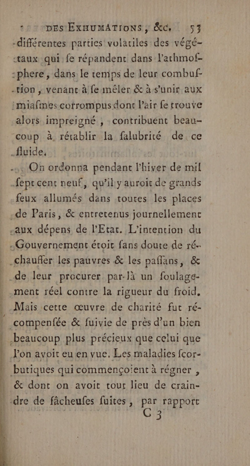 -différentes parties volariles des végé- «taux qui fe répandent dans lathmof- -phere , dans le temps de leur combuf- -tion ; venant à fe mêler &amp; às’unir aux :miafmes cotrompus dont l’air fe trouve alors impreigné , contribuent beau- coup à, rétablir la falubrité de. ce fluide, . On ordonna pendant l’hiver de mil fepe cent neuf, qu'il y auroit de grands feux allumés dans toutes les places -de Paris, &amp; entretenus journellemenc -aux dépens de l’Etar. L’intention du Gouvernement étoit fans doute de ré-- .chaufler les pauvres &amp; les paflans, &amp; de leur procurer par-là un foulage- .ment réel contre la rigueur du froid, Mais cette œuvre de charité fut ré- 1 compenfée &amp; fuivie de près d’un bien » beaucoup plus précieux que celui que l’on avoit eu en vue. Les maladies fcor- D ms Ce ft Ai mul LS butiques qui commençoient à régner , &amp; dont on avoit tout lieu de crain- » dre de fâcheufes fuites, par rapport 3