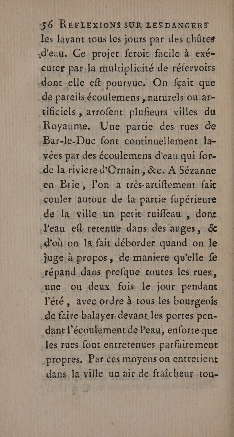 les lavant tous les jours par des chûtes d’eau. Ce projet feroir facile à exé- cuter par;la multiplicité de réfervoirs -dont-elle eft: pourvue. On fçait que .de pareils écoulemens , naturels ou ar- tifciels , arrofent plufieurs villes du Royaume. Une partie des rues de Bar-le-Duc font continuellement la- vées par des écoulemens d’eau qui for- .de la riviere d’'Ornain, &amp;c. À Sézanne en Brie, l’on a très-artiftement fait couler autour de la partie fupérieure de la ville un petit ruifleau , dont Veau eft retenue dans des auges, &amp; .d’où'on. la fait déborder quand on le juge à propos, de maniere qu’elle fe répand dans prefque toutes les rues:, une ou deux fois le jour pendant l'été, avec ordre à tous les bourgeois de faire balayer. devant les portes pen- dant l’écoulement de l’eau, enforteque les rues font entretenues parfaitement propres, Par ces moyens on entrerient dans la ville un air de fraîcheur tou