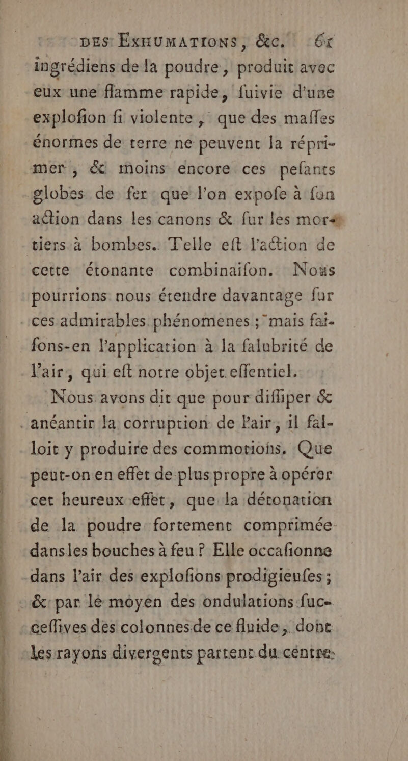 nl De. ut rs ot mnt tt ingrédiens de la poudre, produit avec eux une flamme rapide, fuivie d'use explofion fi violente , que des mafles énormes de terre ne peuvent la répri- globes de fer que l’on expofe à fon action dans les canons &amp; fur les mor&amp; cette étonante combinaifon. Nous pourrions nous étendre davantage fur fons-en l'application à la falubrité de l'air, qui eft notre objet eflentiel. Nous avons dit que pour difhper &amp; loit y produire des commomohs, Que peut-on en effet de plus propre à opérer cet heureux effèt, que la déronarion de la poudre fortement comprimée. dansles bouches à feu ? Elle occafonne dans l’air des explofñons prodigienfes ; ceffives des colonnesde ce fluide, dont les rayons divergents partent du céntre: