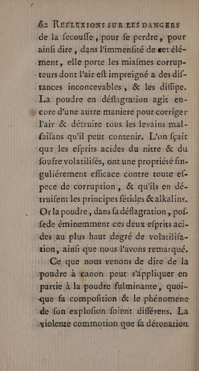 de la fecoufle , pour fe perdre, pour ainfi dire , dans l'immenfité de getélé- ment, elle porte les miafmes corrup- teurs dont l'air eft impreigné a des dif- .tances inconcevables , &amp; les diflipe. La poudre en défhgration agit en- » core d’une autre maniere pour corriger Pair &amp; détruire rous les levains mal- faifans qu'il peut contenir. L'on fçait que les efprits acides du nitre &amp; du foufre volatilifés, ont une propriété fin- guliérement efhicace contre route «ef- pece de corruption, &amp; qu'ils en dé- truifent les principes fétides &amp;alkalins. Or la poudre, dans fa déflagration , pof. fede éminemment ces deux efprits aci- des au plus haut degré de volatilifa- tion, ainfi que nous l'avons remarqué. Ce que nous venons de dire de la poudre à Æanon peut s'appliquer en partie à la poudre fulminante, quoi- que fa compoftion &amp; le phénomene ‘de fon explofion foient différens. La violente commorion.que fa détonation