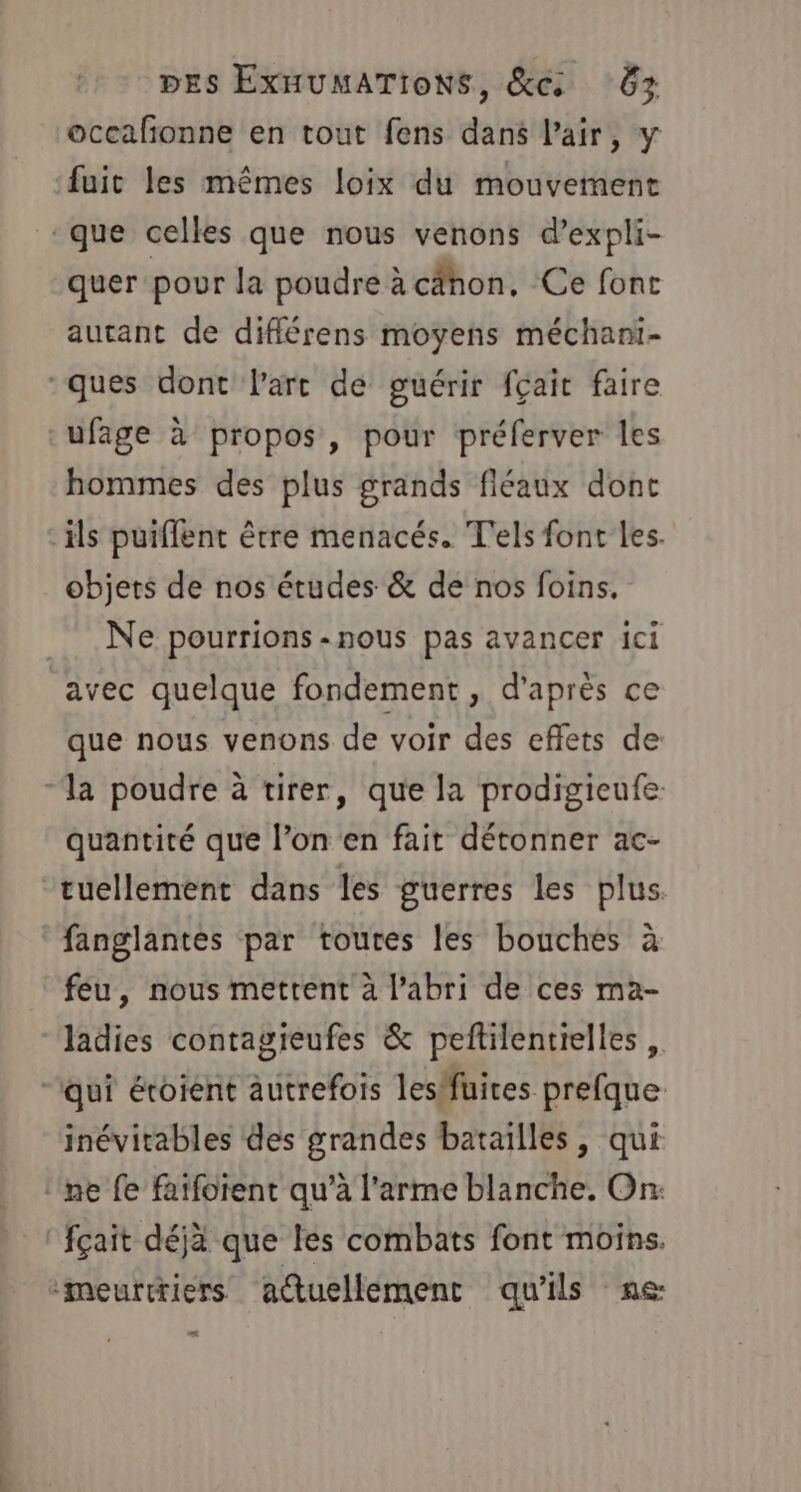 occafñonne en tout fens dans l'air, y fuit les mêmes loix du mouvement que celles que nous venons d’expli- quer pour la poudre à cähon, Ce font autant de diflérens moyens méchani- ques dont lart de guérir fçait faire ufage à propos, pour préferver les hommes des plus grands fléaux dont ils puiffent être menacés. T'els font les. objets de nos études &amp; de nos foins. Ne pourrions-nous pas avancer ici avec quelque fondement, d'après ce que nous venons de voir des effets de “la poudre à tirer, que la prodigieufe. quantité que l’on en fait détonner ac- tuellement dans les guerres les plus. fanglantes par toutes les bouches à feu, nous mettent à l'abri de ces ma- ladies contagieufes &amp; peftilentielles “qui éroient autrefois lesfüires prefque inévitables des grandes batailles, qui ‘ne fe fatfoïent qu’à l'arme blanche. On: fçait déjà que les combats font moins. meurtriers actuellement qu'ils ne: