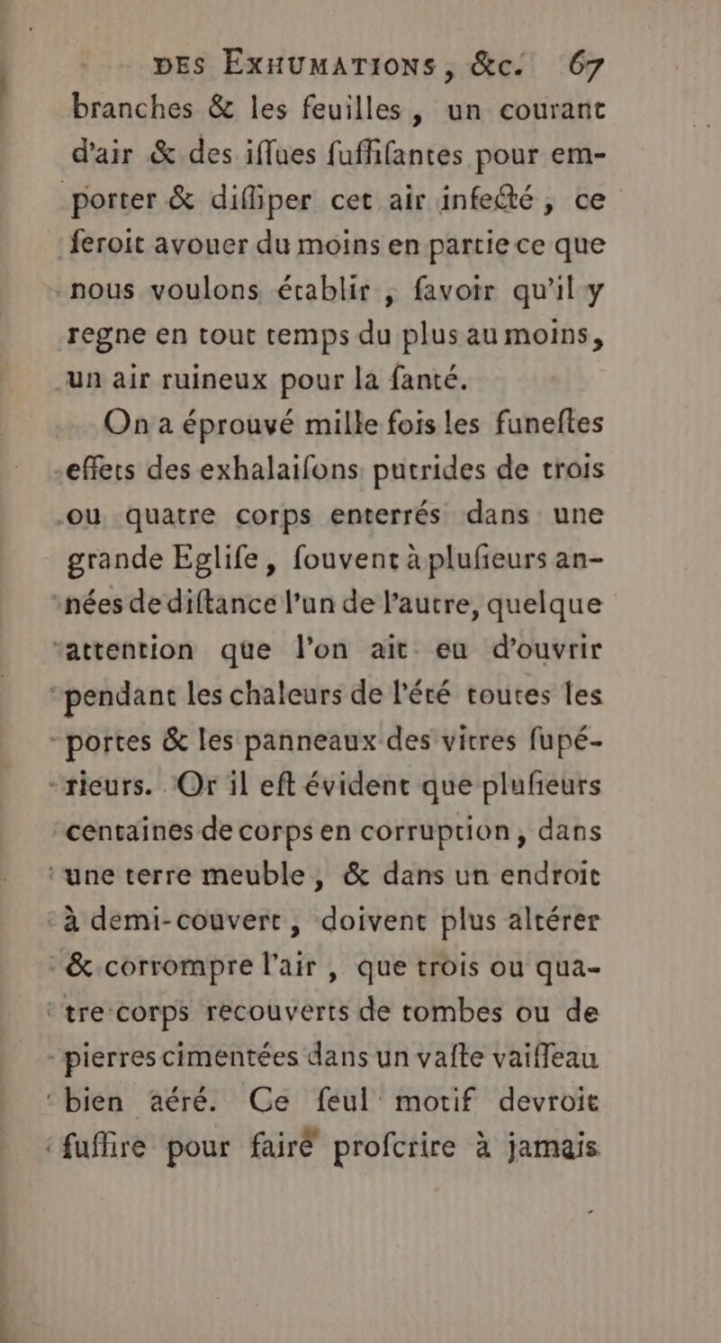 branches &amp; les feuilles, un courant d'air &amp; des iffues fufhfantes pour em- porter &amp; difliper cet air infe@é, ce feroit avouer du moins en partie ce que nous voulons écablir ; favoir qu'il y regne en tout temps du plus au moins, un air ruineux pour la fanté. On a éprouvé mille fois les funeftes “effets des exhalaifons: putrides de trois Ou quatre corps enterrés dans une grande Eglife, fouvent àplufieurs an- nées de diftance l’un de l’autre, quelque “attention que l’on ait eu d'ouvrir “pendant les chaleurs de l'été toutes les - portes &amp; les panneaux des vitres fupé- “rieurs. Or il eft évident que plufeurs centaines de corps en corruption, dans ‘une terre meuble, &amp; dans un endroit -à demi-couvert, doivent plus altérer &amp;.corrompre l'air, que trois ou qua- ‘tre corps recouverts de tombes ou de pierres cimentées dans un valte vaiffleau ‘bien aéré. Ce feul motif devroie ‘fuffire pour fairé profcrire à jamais