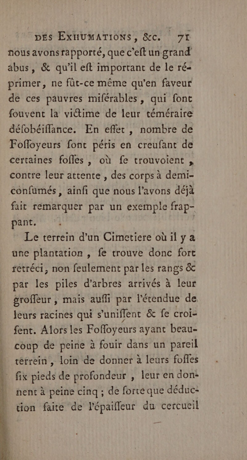 nous avons rapporté, que c’eft un grand abus, &amp; qu'il eft important de le ré- primer, ne füt-ce même qu’en faveur de ces pauvres miférables, qui font fouvent la viétime de leur téméraire défobéiffance. En effet, nombre de Fofloyeurs font péris en creufant de certaines fofles , où fe trouvoient , contre leur attente , des corps à demi- confumés , ainfi que nous l'avons déjà fait rémarquer par un exemple frap- pant, Le terrein d’un Cimetiere où il y a une plantation , fe trouve donc fort retréci, non feulement par les rangs &amp; par les piles d'arbres arrivés à leur groffeur , mais aufli par l'étendue de jeurs racines qui s’uniflent &amp; fe croi- fent. Alors les Foffoyeurs ayant beau- coup de peine à fouir dans un pareil * térrein, loin de donner à leurs fofles AT pieds de profondeur , leur en don: © nent à peine cinq ; de forte que déduc- tion faite de l’épaiffeur du cercueil