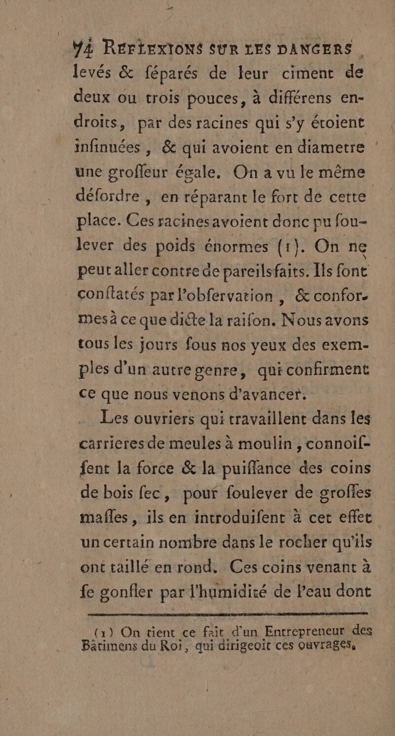 à YA RÉFLEXIONS SUR LES DANGERS. levés &amp; féparés de leur ciment de deux ou trois pouces, à différens en- droits, par des racines qui s’y étoient infinuées , &amp; qui avoient en diametre une grofleur égale. On a vu le même défordre , en réparant le fort de cette place. Ces racinesavoient donc pu fou- lever des poids énormes (1). On ne peut aller contre de pareïlsfaits. Is font conftatés par l’obfervation , &amp; confor. mes à ce que die la raifon. Nousavons tous les jours fous nos veux des exem- ples d’un autregenre, qui confirment ce que nous venons d'avancer. Les ouvriers qui travaillent dans les carrieres de meules à moulin, connoif- fent la force &amp; la puiffance des coins de bois fec, pour foulever de groffes mafñles , ils en introduifent à cet effet un certain nombre dans le rocher qu'ils ont taillé en rond. Ces coins venant à fe gonfler par l'humidité de Peau dont (1) On tient ce fait d'un Entrepreneur des Bâtimens du Roi, qui dirigeoït ces Ouvrages