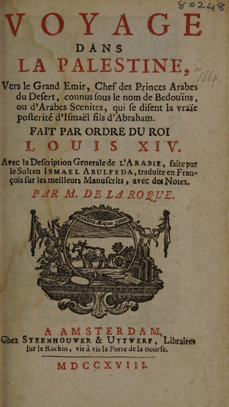 V CT A ci DANS . LA PALESTINE, Vers le Grand Enmir, Chef des Princes Arabes du Defert, connus fous le nom de Bedouïns, ou d’Arabes Scenites, qui fe difent la vraïe . pofterité d’Ifmaël fils d'Abraham. FAIT PAR ORDRE DU ROI DR RUU 15 XI V. Avec la Defcription Generalede L'ARABIE, faitepar le Sultan ISMAEL ABULFEDA | traduite en Frans . çois fur les meilleurs Mavufcrits , avec des Notes, * PAR M. DE La { ROQUE. 1 L MDCCXVIILE