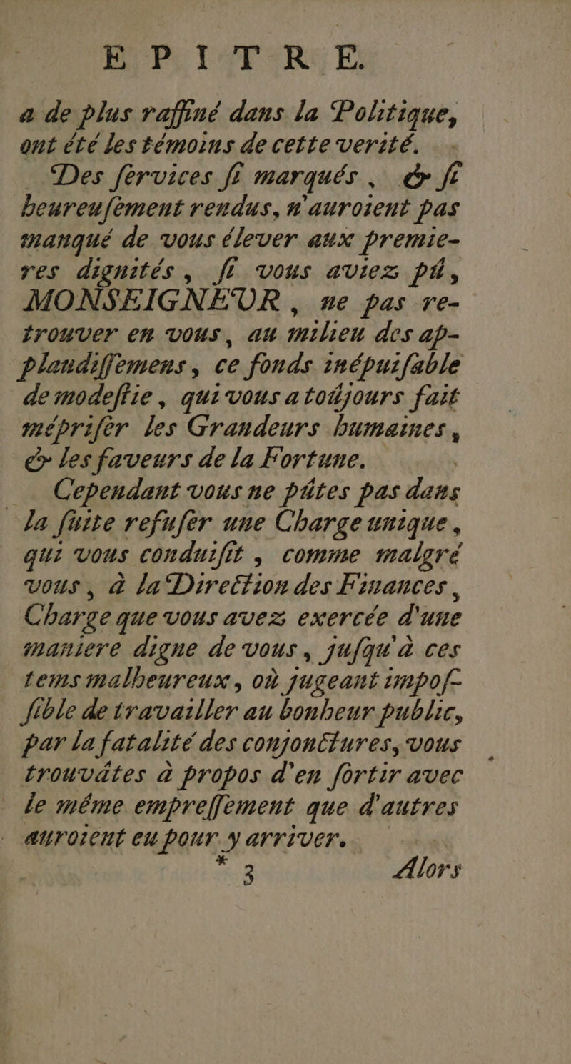 RP POTERIE E a de plus raffiné dans la Politique, ont été les témoins de cetteverité. Des fervices fi marqués, &amp; ft beureufement rendus, n'aurosent pas manqué de vous élever aux premie- res dignités, fi vous aviez pt, MONSEIGNEOR , ue pas re- irouver en vous, au milieu des ap- Plandiffemens, ce fonds inépuifable de modeftie, quivous a toñjours fait méprifèr les Grandeurs humaines, > les faveurs de la Fortune. Cependant vous ne pâtes pas dans la fuite refufer une Charge unique, qui vous conduifit , comme malgré vous, &amp; la Direction des Finances, Charge que vous avez exercée d'une maniere digne de vous, jufqu à ces terms malheureux, où jugeant imp0f- fible de travailler au bonheur public, Par la fatalité des conjonttures, vous trouvätes à propos d'en fortir avec le méme empreffement que d'autres alTOICHÉ EU PONT. Y ATTIVET. 4 Æiors