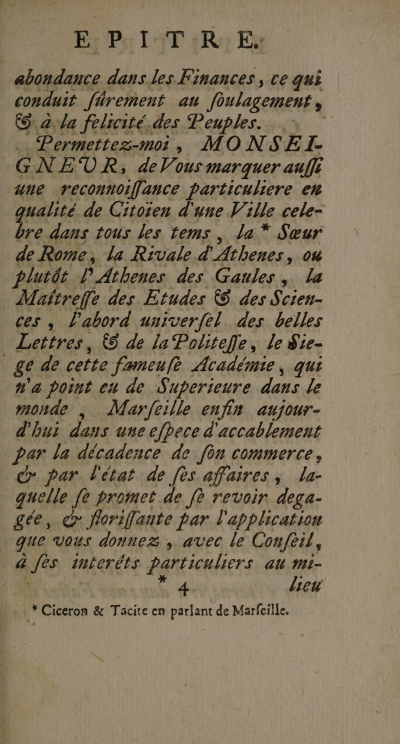 EP LT Ru Ex abondance dans les Finances, ce qui conduit firement au foulagement, &amp;ÿ àula felicité.des Peuples .. Permettez-mot, MONSEI- GNETDR, de Vous marquer auf une reconnoiffance particuliere en qualité de Citoien d'une Ville cele- bre dans tous les tems, La * Sœur de Rome, la Rivale.d'Athenes, ou plutôt Athenes des Gaules, la Mañireffe des Etudes &amp; des Scien- ces , l'abord univerfel. des belles Lettres, À de la Politeffe, Le die- ge de cette fameufe Académie, qui n'a point eu de Superieure dans le monde , Marfcille enfin aujour- d'hui dans une efhece d'accablement par la décadence de fon commerce, par l'état de fes affaires, La- quelle fe promet de fè revoir dega- gée, &amp; floriffaute par l'application _ que vous donnez , avec le Confeil, a fes inmterêts particuliers au mi- 1 NS, 0 lieu * Ciceron &amp; Tacite en parlant de Marfeille,