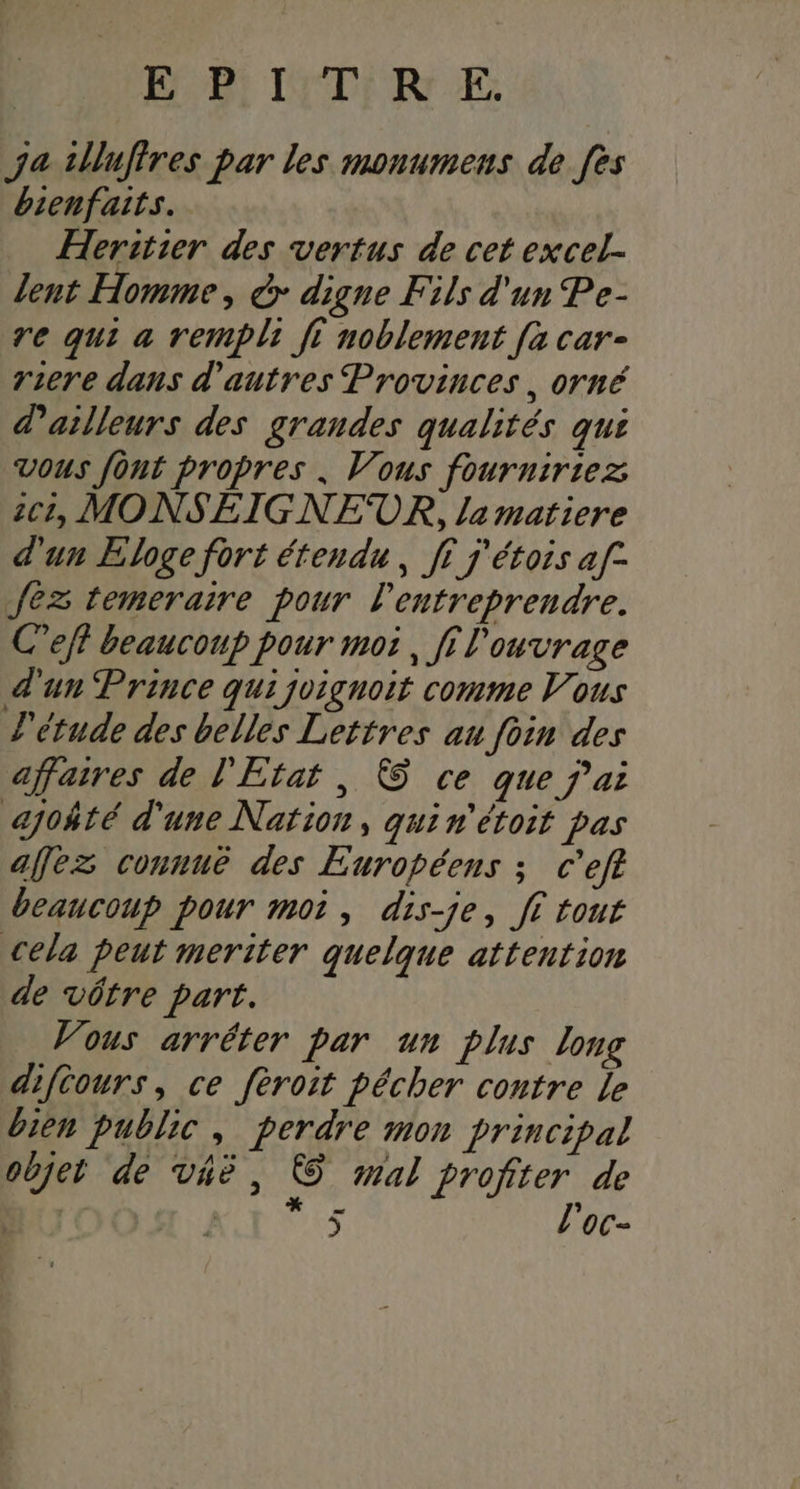 EP: ISTI RE ja tlluffres par les monumens de fes bienfaits. Heritier des vertus de cet excel. lent Homme, à digne Fils d'un Pe- re qui a rempli fi noblement [a car- riere dans d’autres Provinces, orné d'ailleurs des grandes qualités qui vous font propres . Vous fourniriez C1, MONSEIGNEUR, la matiere d'un Eloge fort étendu, ff j'étois af- fez temeraire pour entreprendre. Ceff beaucoup pour moi, fi l'ouvrage d'un Prince qui joignoit comme Vous l'étude des belles Lettres au foin des affaires de l'Etat , &amp; ce que j'ai ajoñté d'une Nation, quin'étoit pas afez connué des Européens ; c’eft beaucoup pour moi, dis-je, fi tout cela peut meriter quelque attention de vôtre part. Vous arréter par un plus long diféours, ce fèroit pécher contre le bien public, perdre mon principal objet de vhe, &amp; mal profiter de JO SH ! 5 l'oc-