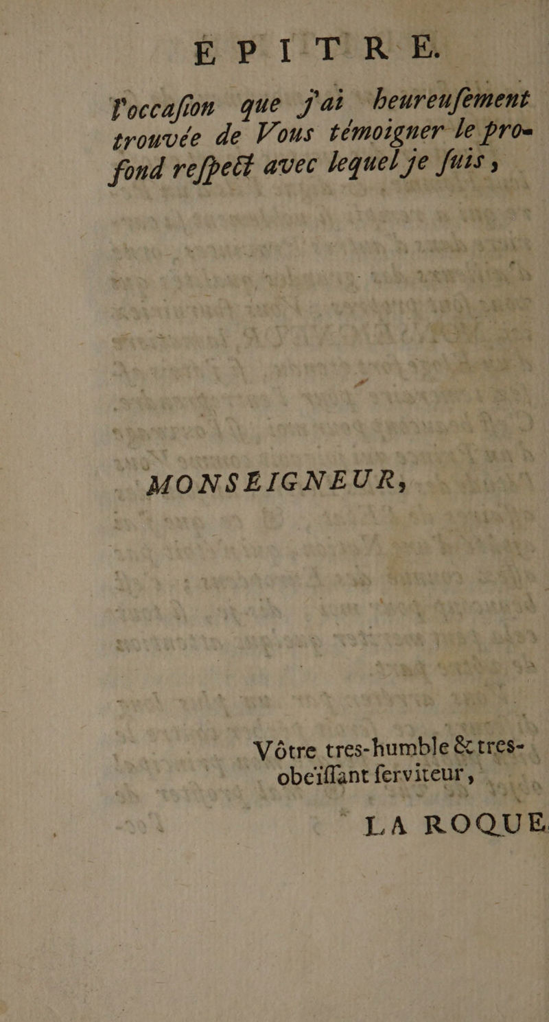 É PI! TIR El l'occafion que j'ai heureufèment rouvée de Vous témoigner le pro= fond refpeët avec lequel je fais MONSEIGNEUR, Vôtre tres-humble &amp;ctres-, obeïflant ferviteur, . © LA ROQUE