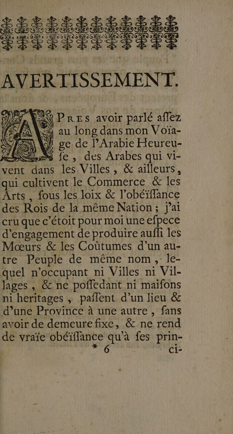 ANS AVERTISSEMENT. A PRES avoir parlé aflez ù (a au long dans mon Voïa- ge, de l'Arabie Eteureu- RER fe , des Arabes qui vi- vent dans les Villes , & ailleurs, qui cultivent le Commerce & les Arts, fous les loix & l obéïffance des Rois de la même Nation; j'ai cru que c’étoit pour moi une efpece d'engagement de produire aufli les Moœurs & les Coûtumes d’un au- Ére Peuple de même nom ,-le- quel n’occupant ni Villes ni Vi lages, & ne pofledant ni maifons ni heritages , paiTent d’un lieu & d’une Province à une autre, fans avoir de demeurefixe, & ne rend de vraïe obéïffance qu'à fes prin- * 6 Ci-