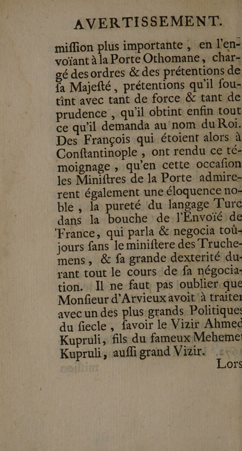 miffion plus importante , en l’en- voïant à la Porte Othomane, char- gé des ordres &amp; des prétentions de fa Majefté, prétentions qu'il fou- tint avec tant de force &amp; tant de prudence , qu'il obtint enfin tout ce qu'il demanda au nom du Roi. Des François qui étoient alors à Conftantinople , ont rendu ce té- moignage , quen cette occafion les Miniftres de la Porte admire- rent également une éloquence no- ble , la pureté du langage Turc dans la bouche de l'Envoïé de ‘France, qui parla &amp; negocia toû- jours fans le miniftere des Truche- mens, &amp; fa grande dexterité dur rant tout le cours de fa négocia- tion. Il ne faut pas oublier. que Monfeur d'Arvieux avoit à traitet avec un des plus grands Politique: du fiecle, favoir le Vizir Ahmed Kupruli, fils du fameux Meheme Kupruli, aufli grand Vizir. Lors