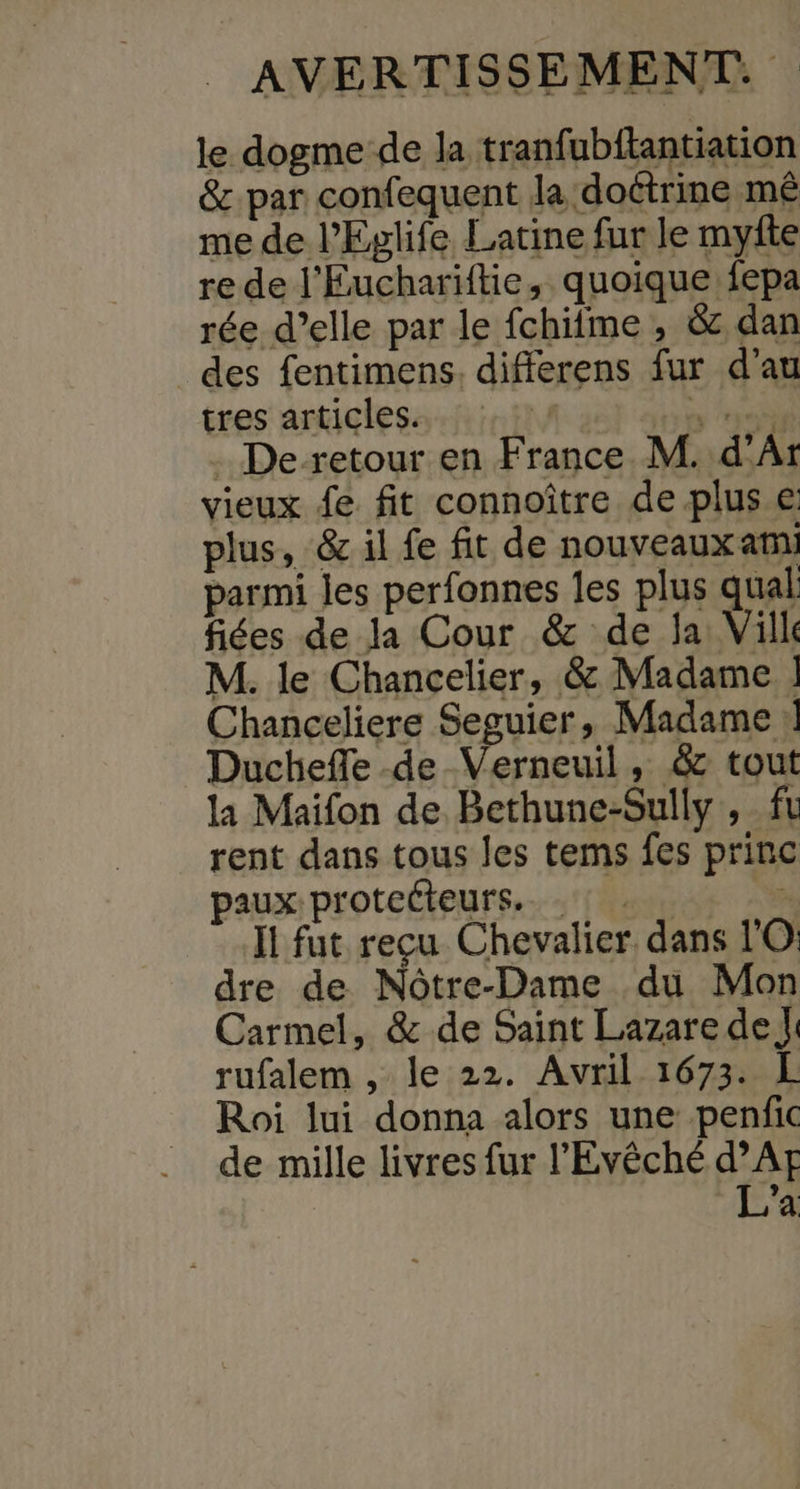 le dogme de la tranfubftantiation &amp; par confequent Ja doctrine mé me de l’Eglife Latine fur le myfte re de l'Euchariftie, quoique fepa rée d’elle par le fchiime , &amp; dan des fentimens. differens fur d'au tres articles. \f ny . De-retour en France M. d’Ar vieux fe fit connoître de plus e plus, &amp; il fe fit de nouveauxam parmi les perfonnes les plus qual fiées de la Cour &amp; de la Vilk M. le Chancelier, &amp; Madame ] Chanceliere Seguier, Madame | Duchefle de Verneuil, &amp; tout la Maifon de Bethune-Sully , ft rent dans tous les tems fes princ paux: protecteurs... . \s Il fut reçu Chevalier dans l'O dre de Nôtre-Dame du Mon Carmel, &amp; de Saint Lazare de J: rufalem , le 22. Avril 1673. L Roi lui donna alors une penfic de mille livres fur l’Evêché d’Af L’a